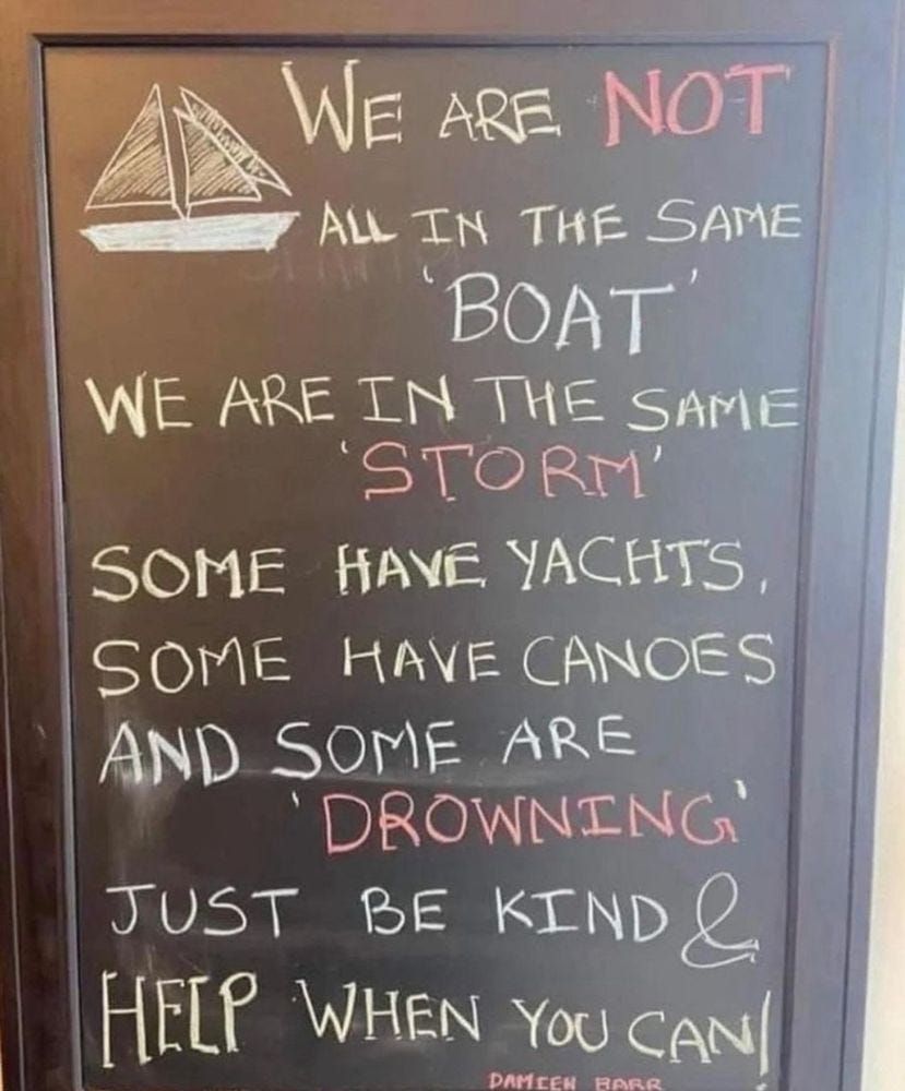 We are not all in the same boat. We are in the same STORM. Some have Yacts. Some have Canoes, and Some are 'Drowning'. Just be kind & HELP when you can!