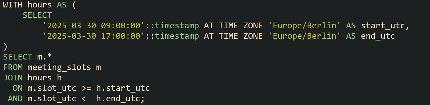 WITH hours AS ( SELECT '2025-03-30 09:00:00'::timestamp AT TIME ZONE 'Europe/Berlin' AS start_utc, '2025-03-30 17:00:00'::timestamp AT TIME ZONE 'Europe/Berlin' AS end_utc ) SELECT m.* FROM meeting_slots m JOIN hours h ON m.slot_utc >= h.start_utc AND m.slot_utc < h.end_utc; WITH hours AS ( SELECT '2025-03-30 09:00:00'::timestamp AT TIME ZONE 'Europe/Berlin' AS start_utc, '2025-03-30 17:00:00'::timestamp AT TIME ZONE 'Europe/Berlin' AS end_utc ) SELECT m.* FROM meeting_slots m JOIN hours h ON m.slot_utc >= h.start_utc AND m.slot_utc < h.end_utc;