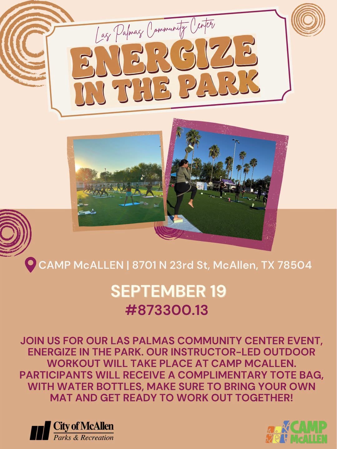 May be an image of text that says 'ENERGIZE Las Palmag Cammanity Ceter IN THE PARK CAMP McALLEN 8701 N 23rd St, McAllen, Tχ 78504 SEPTEMBER 19 #873300.13 JOIN US FOR OUR LAS PALMAS COMMUNITY CENTER EVENT, ENERGIZE IN THE PARK. OUR INSTRUCTOR-LED OUTDOOR WORKOUT WILL TAKE PLACE AT CAMP MCALLEN. PARTICIPANTS WILL RECEIVE A COMPLIMENTARY TOTE BAG, WITH WATER BOTTLES, MAKE SURE to BRING YOUR OWN MAT AND GET READY to WORK OUT TOGETHER! City ofMcAllen Parks Recreation CAMP SEL McALLEN' May be an image of text that says 'ENERGIZE Las Palmag Cammanity Ceter IN THE PARK CAMP McALLEN 8701 N 23rd St, McAllen, Tχ 78504 SEPTEMBER 19 #873300.13 JOIN US FOR OUR LAS PALMAS COMMUNITY CENTER EVENT, ENERGIZE IN THE PARK. OUR INSTRUCTOR-LED OUTDOOR WORKOUT WILL TAKE PLACE AT CAMP MCALLEN. PARTICIPANTS WILL RECEIVE A COMPLIMENTARY TOTE BAG, WITH WATER BOTTLES, MAKE SURE to BRING YOUR OWN MAT AND GET READY to WORK OUT TOGETHER! City ofMcAllen Parks Recreation CAMP SEL McALLEN'