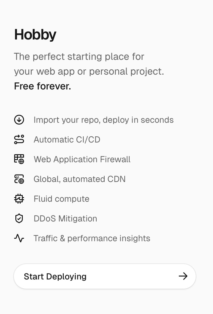 The Hobby plan for Vercel will cover everything you need! The perfect starting place for your web app or personal project. Free forever. Import your repo, deploy in seconds Automatic CI/CD Web Application Firewall Global, automated CDN Fluid compute DDoS Mitigation Traffic & performance insights