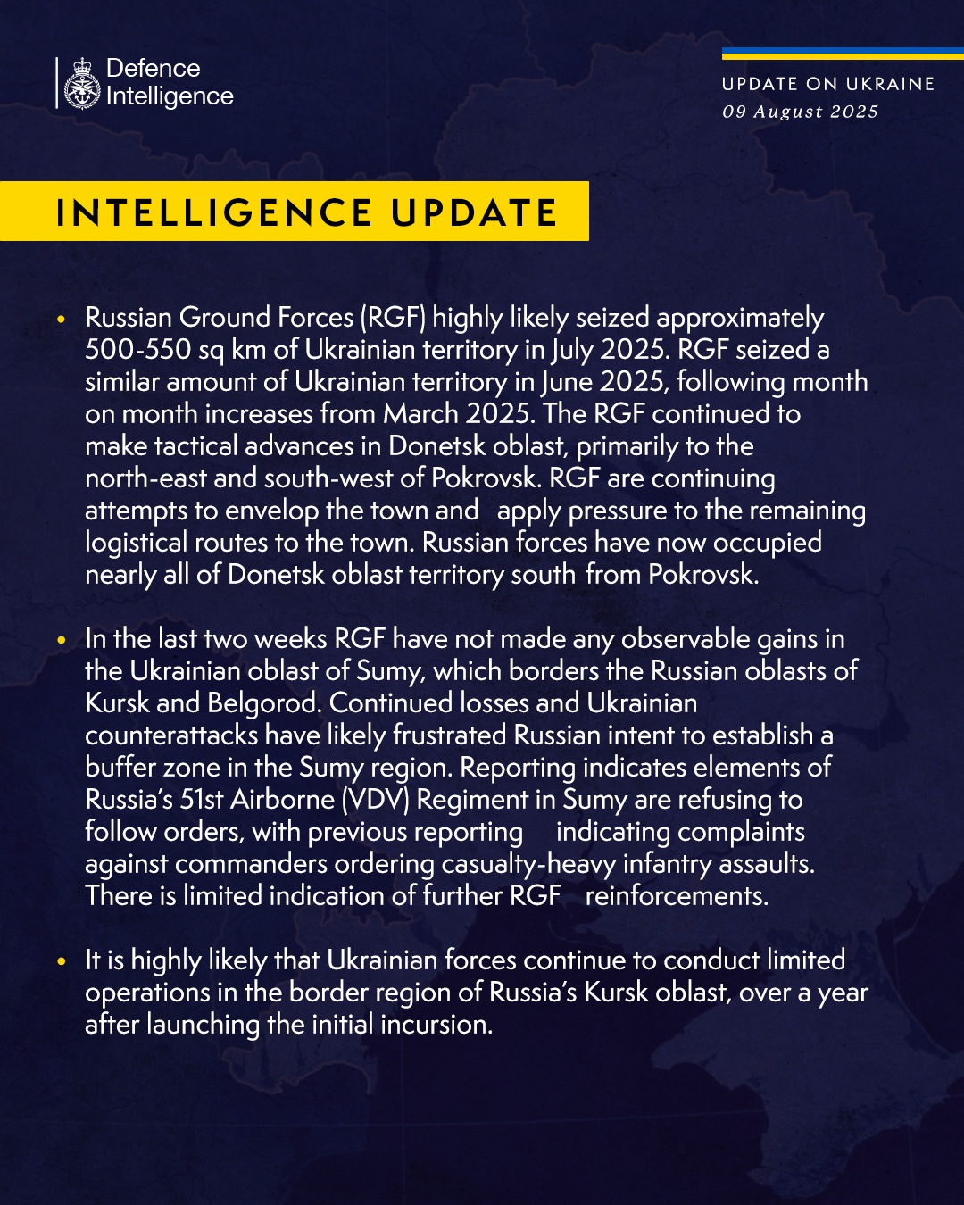 Russian Ground Forces (RGF) highly likely seized approximately 500-550 sq km of Ukrainian territory in July 2025. RGF seized a similar amount of Ukrainian territory in June 2025, following month on month increases from March 2025.
The RGF continued to make tactical advances in Donetsk oblast, primarily to the north-east and south-west of Pokrovsk. RGF are continuing attempts to envelop the town and apply pressure to the remaining logistical routes to the town. Russian forces have now occupied nearly all of Donetsk oblast territory south from Pokrovsk.
 
In the last two weeks RGF have not made any observable gains in the Ukrainian oblast of Sumy, which borders the Russian oblasts of Kursk and Belgorod. Continued losses and Ukrainian counterattacks have likely frustrated Russian intent to establish a buffer zone in the Sumy region. Reporting indicates elements of Russia’s 51st Airborne (VDV) Regiment in Sumy are refusing to follow orders, 
