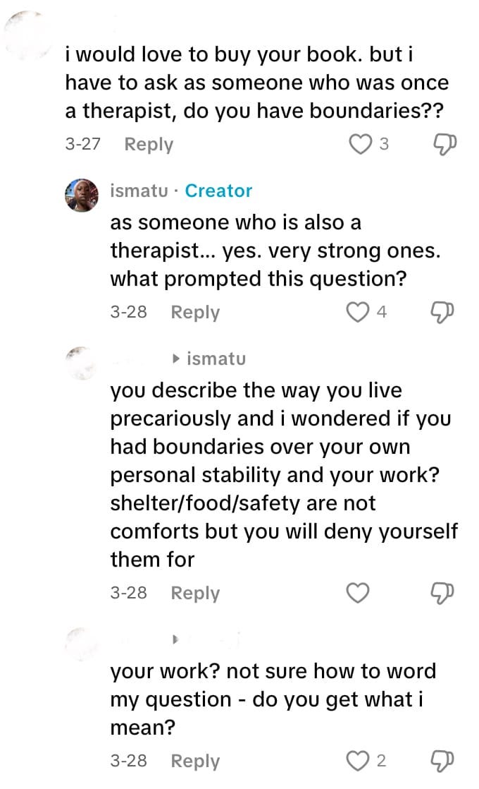 Screenshot of a comment exchange from March 28th 2025: i would love to buy your book. but i have to ask as someone who was once a therapist, do you have boundaries?? Response from ismatu: as someone who is also a therapist... yes. very strong ones. what prompted this question? Reply from the commenter: you describe the way you live precariously and i wondered if you had boundaries over your own personal stability and your work? shelter/food/safety are not comforts but you will deny yourself them for your work? not sure how to word my question - do you get what i mean? Screenshot of a comment exchange from March 28th 2025: i would love to buy your book. but i have to ask as someone who was once a therapist, do you have boundaries?? Response from ismatu: as someone who is also a therapist... yes. very strong ones. what prompted this question? Reply from the commenter: you describe the way you live precariously and i wondered if you had boundaries over your own personal stability and your work? shelter/food/safety are not comforts but you will deny yourself them for your work? not sure how to word my question - do you get what i mean?