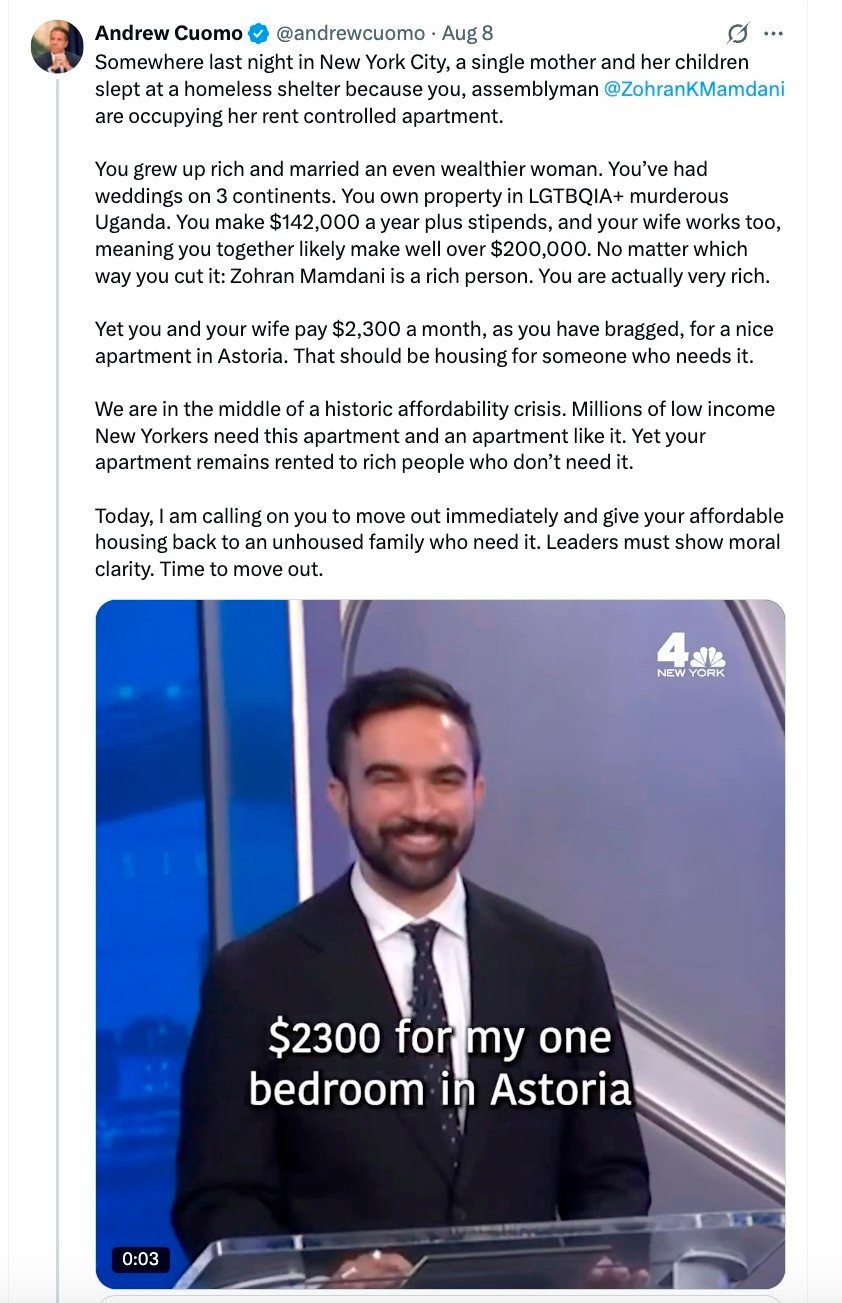 Somewhere last night in New York City, a single mother and her children slept at a homeless shelter because you, assemblyman @ZohranKMamdani are occupying her rent controlled apartment. You grew up rich and married an even wealthier woman. You’ve had weddings on 3 continents. You own property in LGTBQIA+ murderous Uganda. You make $142,000 a year plus stipends, and your wife works too, meaning you together likely make well over $200,000. No matter which way you cut it: Zohran Mamdani is a rich person. You are actually very rich. Yet you and your wife pay $2,300 a month, as you have bragged, for a nice apartment in Astoria. That should be housing for someone who needs it. We are in the middle of a historic affordability crisis. Millions of low income New Yorkers need this apartment and an apartment like it. Yet your apartment remains rented to rich people who don’t need it. Today, I am calling on you to move out immediately and give your affordable housing back to an unhoused family who need it. Leaders must show moral clarity. Time to move out. Somewhere last night in New York City, a single mother and her children slept at a homeless shelter because you, assemblyman @ZohranKMamdani are occupying her rent controlled apartment. You grew up rich and married an even wealthier woman. You’ve had weddings on 3 continents. You own property in LGTBQIA+ murderous Uganda. You make $142,000 a year plus stipends, and your wife works too, meaning you together likely make well over $200,000. No matter which way you cut it: Zohran Mamdani is a rich person. You are actually very rich. Yet you and your wife pay $2,300 a month, as you have bragged, for a nice apartment in Astoria. That should be housing for someone who needs it. We are in the middle of a historic affordability crisis. Millions of low income New Yorkers need this apartment and an apartment like it. Yet your apartment remains rented to rich people who don’t need it. Today, I am calling on you to move out immediately and give your affordable housing back to an unhoused family who need it. Leaders must show moral clarity. Time to move out.