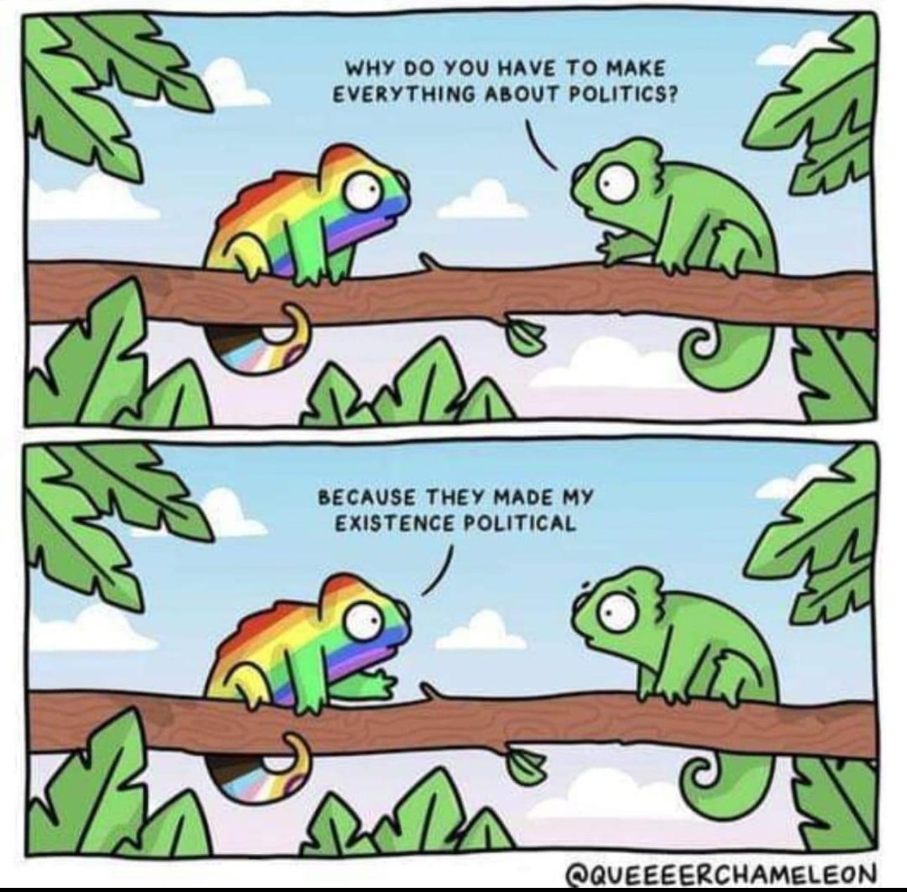 Comic with a queer chameleon talking to a typical chameleon. Typical says to Queer "Why do you have to make everything about politics". Queer responds "Because they made my existence political" Comic with a queer chameleon talking to a typical chameleon. Typical says to Queer "Why do you have to make everything about politics". Queer responds "Because they made my existence political"