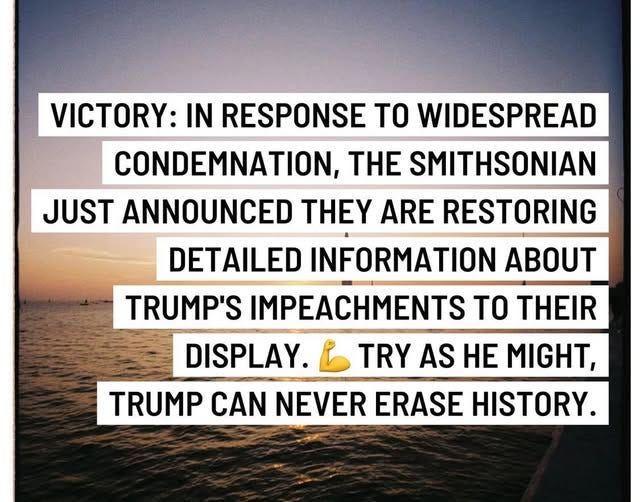 May be an image of text that says 'VICTORY: IN RESPONSE TO WIDESPREAD CONDEMNATION, THE SMITHSONIAN JUST ANNOUNCED ANNOUNCED THEY ARE RESTORING DETAILED INFORMATION ABOUT TRUMP'S IMPEACHMENTS TO THEIR DISPLAY. TRY AS HE MIGHT, TRUMP CAN NEVER ERASE HISTORY.'