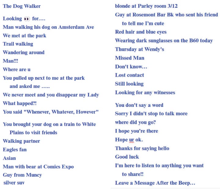 poem written using the titles of craigslist missed connections. it reads: *The Dog Walker  Looking 👀 for…. Man walking his dog on Amsterdam Ave We met at the park Trail walking Wandering around Man!!! Where are u You pulled up next to me at the park and asked me ….. We never meet and you disappear my Lady What happed?! You said "Whenever, Whatever, However"  You brought your dog on a train to White Plains to visit friends Walking partner Eagles fan Asian Man with bear at Comics Expo Guy from Muncy silver suv blonde at Parley room 3/12 Guy at Rosemont Bar Bk who sent his friend to tell me I’m cute Red hair and blue eyes Wearing dark sunglasses on the B60 today Thursday at Wendy's Missed Man Don't know… Lost contact Still looking Looking for any witnesses  You don't say a word Sorry I didn't stop to talk more where did you go? I hope you’re there Hope ur ok. Thanks for saying hello Good luck I'm here to listen to anything you want to share!! Leave a Message After the Beep…