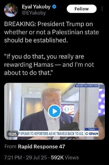 May be an image of 1 person, the Oval Office and text that says 'Eyal Yakoby Follow BREAKING: President Trump on whether or not a Palestinian state should be established. "If you do that, you really are rewarding Hamas and 1' not about to do that." ABOARD ABOARDARFONCEONE AIRI ORDR ONE OFOE 0:26 TODAY SPEAKS TO REPORTERS AS HE TRAVELS BACK To U.S. C-SPAN From Rapid Response 47 592K' May be an image of 1 person, the Oval Office and text that says 'Eyal Yakoby Follow BREAKING: President Trump on whether or not a Palestinian state should be established. "If you do that, you really are rewarding Hamas and 1' not about to do that." ABOARD ABOARDARFONCEONE AIRI ORDR ONE OFOE 0:26 TODAY SPEAKS TO REPORTERS AS HE TRAVELS BACK To U.S. C-SPAN From Rapid Response 47 592K'