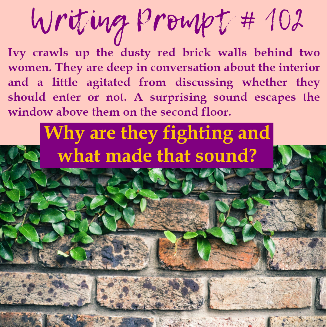 Text reads: Writing prompt #102. Ivy crawls up the dusty red brick walls behind two women. They are deep in conversation about the interior and a little agitated from discussing whether they should enter or not. A surprising sound escapes the window above them on the second floor. Why are they fighting and what made that sound? image: a brick wall with vines growing on it.