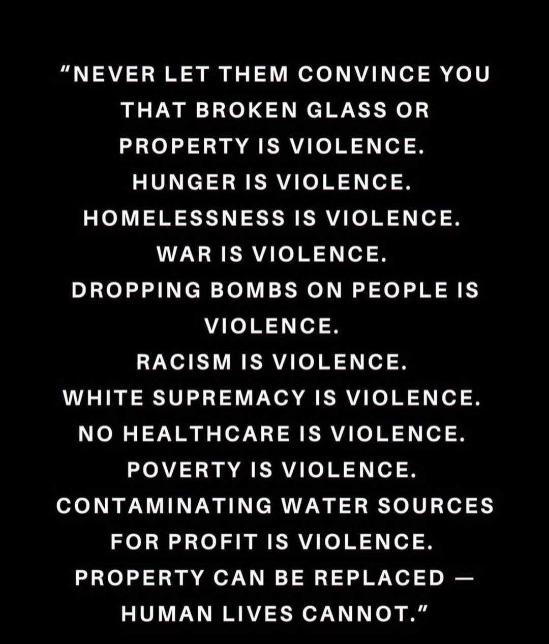  A black background with white text reads:  "NEVER LET THEM CONVINCE YOU THAT BROKEN GLASS OR PROPERTY IS VIOLENCE. HUNGER IS VIOLENCE. HOMELESSNESS IS VIOLENCE. WAR IS VIOLENCE. DROPPING BOMBS ON PEOPLE IS VIOLENCE. RACISM IS VIOLENCE. WHITE SUPREMACY IS VIOLENCE. NO HEALTHCARE IS VIOLENCE. POVERTY IS VIOLENCE. CONTAMINATING WATER SOURCES FOR PROFIT IS VIOLENCE. PROPERTY CAN BE REPLACED — HUMAN LIVES CANNOT."