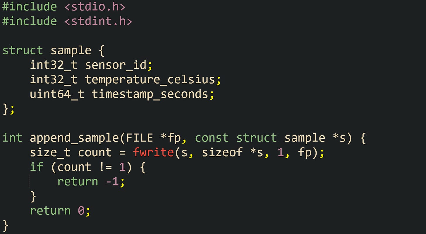 #include <stdio.h> #include <stdint.h> struct sample { int32_t sensor_id; int32_t temperature_celsius; uint64_t timestamp_seconds; }; int append_sample(FILE *fp, const struct sample *s) { size_t count = fwrite(s, sizeof *s, 1, fp); if (count != 1) { return -1; } return 0; } #include <stdio.h> #include <stdint.h> struct sample { int32_t sensor_id; int32_t temperature_celsius; uint64_t timestamp_seconds; }; int append_sample(FILE *fp, const struct sample *s) { size_t count = fwrite(s, sizeof *s, 1, fp); if (count != 1) { return -1; } return 0; }