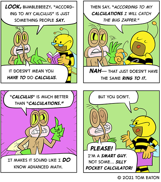 Mean Mosquito says, “Look Bumblebeezy, "according to my calculus” is just something people say. It doesn’t mean you have to do calculus.” Bumblebeezy says, “Then say according to my calculations I will catch the bug zapper.” Mean Mosquito says, “Nah–that just doesn’t have the same ring to it. “Calculus” is much better than “calculations.” It makes it sound like I do know advanced math.” Bublebeezy says, “ But you don’t.” Mean Mosquito says, “PLease. I’m a smart guy. Not some…silly pocket calculator.”