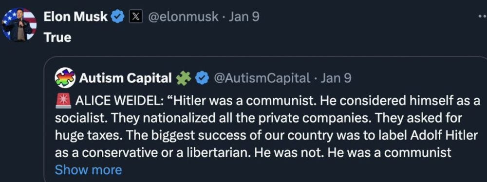 Elon Musk
True
@elonmusk • Jan 9
Autism Capital * 0 @AutismCapital • Jan 9
ALICE WEIDEL: "Hitler was a communist. He considered himself as a socialist. They nationalized all the private companies. They asked for huge taxes. The biggest success of our country was to label Adolf Hitler as a conservative or a libertarian. He was not. He was a communist
Show more