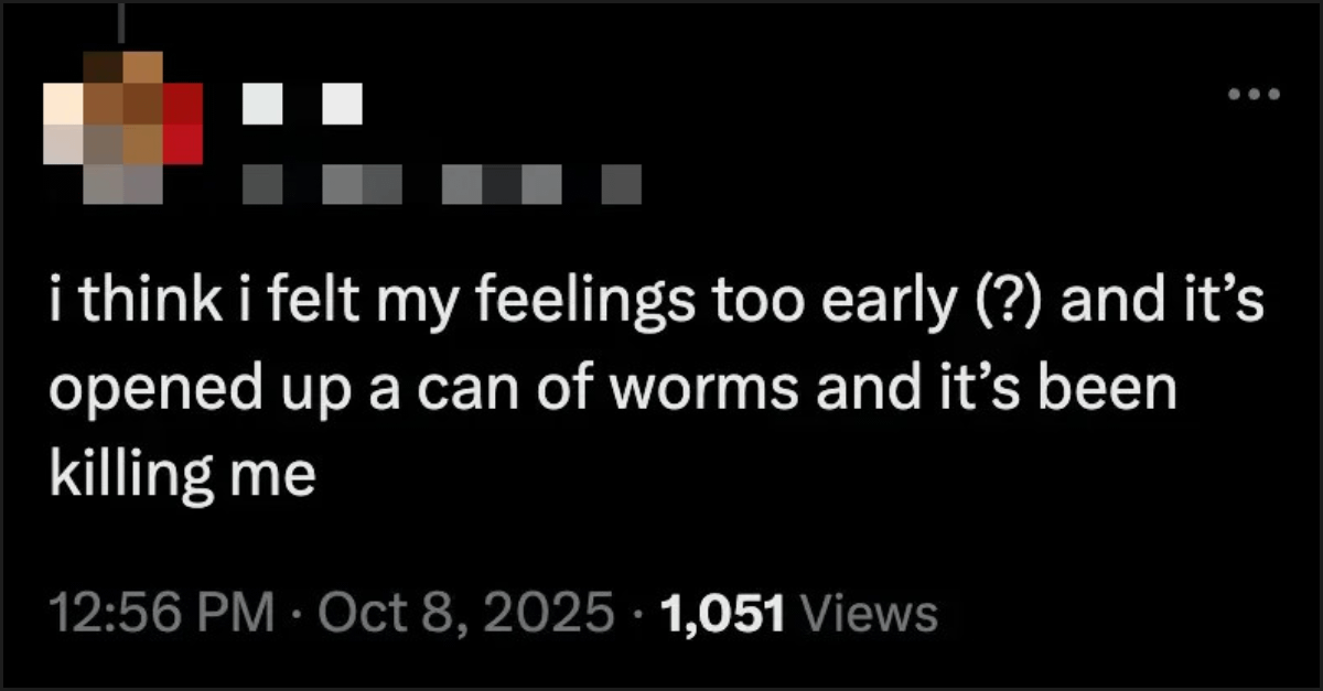 "i think i felt my feelings too early (?) and it’s opened up a can of worms and it’s been killing me" 12:56 PM · Oct 8, 2025 · 1,063 Views