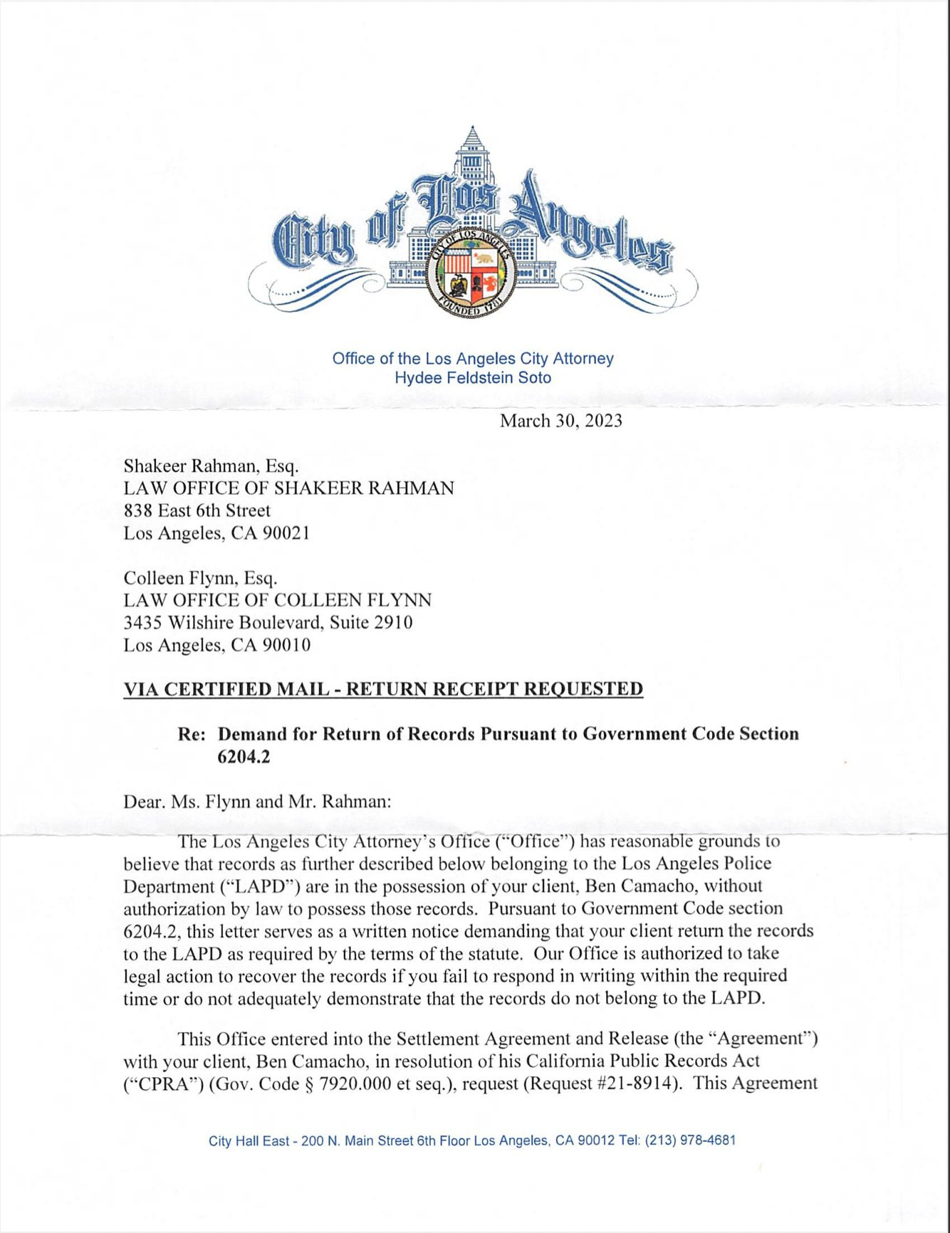 First page of a legal letter from the City of Los Angeles to the lawyers of Knock LA reporter Ben Camacho. The letter reads, under the letterhead of the City: Office of the Los Angeles City Attorney Hydee Feldstein Soto  March 30, 2023  Shakeer Rahman, Esq. LAW OFFICE OF SHAKEER RAHMAN 838 East 6th Street Los Angeles, CA 90021  Colleen Flynn, Esq. LAW OFFICE OF COLLEEN FLYNN 3435 Wilshire Boulevard, Suite 2910 Los Angeles, CA 90010  VIA CERTIFIED MAIL - RETURN RECEIPT REQUESTED  Re: Demand for Return of Records Pursuant to Government Code Section 6204.2  Dear. Ms. Flynn and Mr. Rahman:  The Los Angeles City Attorney's Office ("Office") has reasonable grounds to believe that records as further described below belonging to the Los Angeles Police Department ("LAPD") are in the possession of your client, Ben Camacho, without authorization by law to possess those records. Pursuant to Government Code section 6204.2, this letter serves as a written notice demanding that your client return the records to the LAPD as required by the terms of the statute. Our Office is authorized to take legal action to recover the records if you fail to respond in writing within the required time or do not adequately demonstrate that the records do not belong to the LAPD. This Office entered into the Settlement Agreement and Release (the "Agreement") with your client, Ben Camacho, in resolution of his California Public Records Act ("CPRA") (Gov. Code § 7920.000 et seq.), request (Request #21-8914). This Agreement  City Hall East - 200 N. Main Street 6th Floor Los Angeles, CA 90012 Tel: (213) 978-4681 