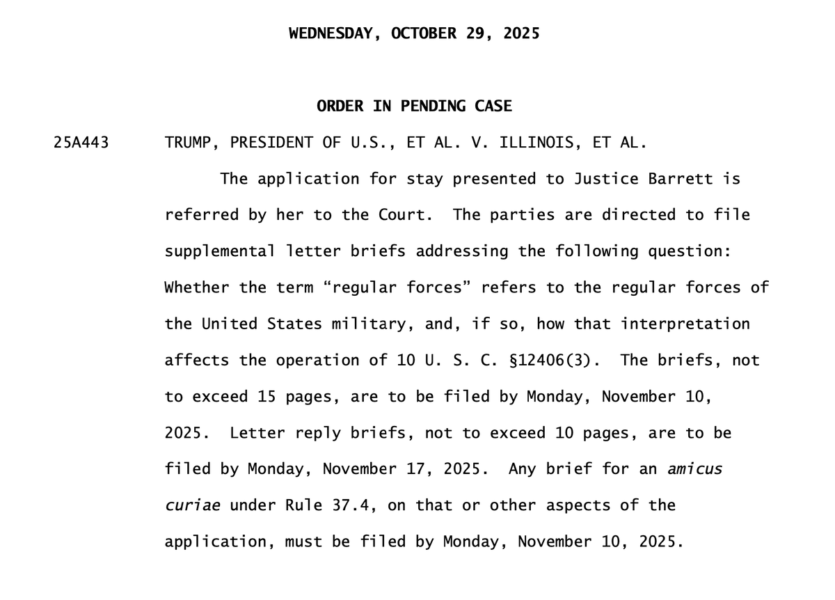 Document from the Supreme Court of the United States dated Wednesday October 29 2025 in case 25A443 Trump President of U.S. et al. v. Illinois et al. granting application to stay issuance of writ referred by Justice Barrett directing parties to file supplemental letter briefs on whether regular forces refers to United States military forces and its effect on 10 U.S.C. 12406 with briefs due by November 10 2025 replies by November 17 2025 and amicus briefs by November 10 2025 stay remains in effect pending further order.