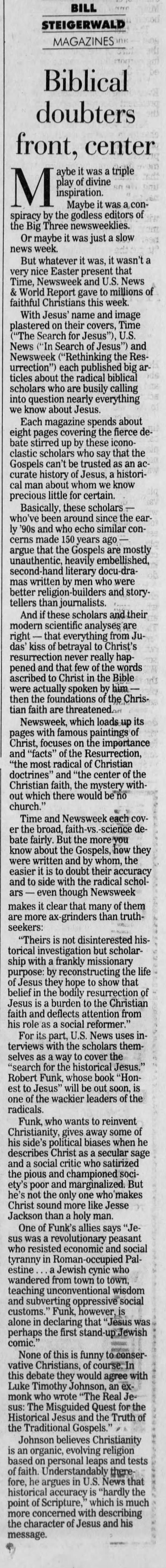 | BILL STEIGERWALD MAGAZINES Biblical doubters front, center aybe it was a triple M play inspiration. Maybe of divine it was a conspiracy by the godless editors of the Big Three newsweeklies. Or maybe it was just a slow news week. But whatever it was, it wasn't a very nice Easter present that Time, Newsweek and U.S. News &amp; World Report gave to millions of faithful Christians this week. With Jesus' name and image plastered on their covers, Time ("The Search for Jesus"), U.S. News ("'In Search of Jesus") and Newsweek ("Rethinking the Resurrection") each published big articles about the radical biblical scholars who are busily calling into question nearly everything we know about Jesus. Each magazine spends about eight pages covering the fierce debate stirred up by these iconoclastic scholars who say that the Gospels can't be trusted as an accurate history of Jesus, a historical man about whom we know precious little for certain. Basically, these scholars - who've been around since the early '90s and who echo similar concerns made 150 years ago, - argue that the Gospels are mostly unauthentic, heavily embellished, second-hand literary docu-dramas written by men who were better religion and storytellers than journalists. And if these scholars and their modern scientific analyses are right - that everything from Judas' kiss of betrayal to Christ's resurrection never really happened and that few of the words ascribed to Christ in the Bible were actually spoken by him - then the foundations of the Christian faith are threatened.art Newsweek, which loads up its pages with famous paintings of Christ, focuses on the importance and "facts" of the Resurrection, "the most radical of Christian doctrines" and "the center of the Christian faith, the mystery without which there would be no church." Time and Newsweek each cover the broad, faith-vs.-science debate fairly. But the more you know about the Gospels, how they were written and by whom, the easier it is to doubt their accuracy and to side with the radical scholars - even though Newsweek makes it clear that many of them are more ax-grinders than truthseekers: "Theirs is not disinterested historical investigation but scholarship with a frankly missionary purpose: by reconstructing the life of Jesus they hope to show that belief in the bodily resurrection of Jesus is a burden to the Christian faith and deflects attention from his role as a social reformer." For its part, U.S. 1 News uses interviews with the scholars themselves as a way to cover the "search for the historical Jesus." Robert Funk, whose book "Honest to Jesus" will be out soon, is one of the wackier leaders of the radicals. Funk, who wants to reinvent Christianity, gives away some of his side's political biases when he describes Christ as a secular sage and a social critic who satirized the pious and championed society's poor and marginalized. But he's not the only one who' makes Christ sound more like Jesse Jackson than a holy man. One of Funk's allies says "Jesus was a revolutionary peasant who resisted economic and social tyranny in Roman-occupied Palestine ... a Jewish cynic who wandered from town to town, teaching unconventional wisdom and subverting oppressive social customs." Funk, however, is alone in declaring that "Jesus was perhaps the first stand-up Jewish comic." None of this is funny to conservative Christians, of course. In this debate they would agree with Luke Timothy Johnson, an exmonk who wrote "The Real Jesus: The Misguided Quest for the Historical Jesus and the Truth of the Traditional Gospels." Johnson believes Christianity is an organic, evolving religion based on personal leaps and tests of faith. Understandably therefore, he argues in U.S. News that historical accuracy is "hardly the point of Scripture," which is much more concerned with describing the character of Jesus and his message.
