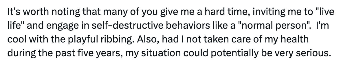 It's worth noting that many of you give me a hard time, inviting me to "live life" and engage in self-destructive behaviors like a "normal person".  I'm cool with the playful ribbing. Also, had I not taken care of my health during the past five years, my situation could potentially be very serious.