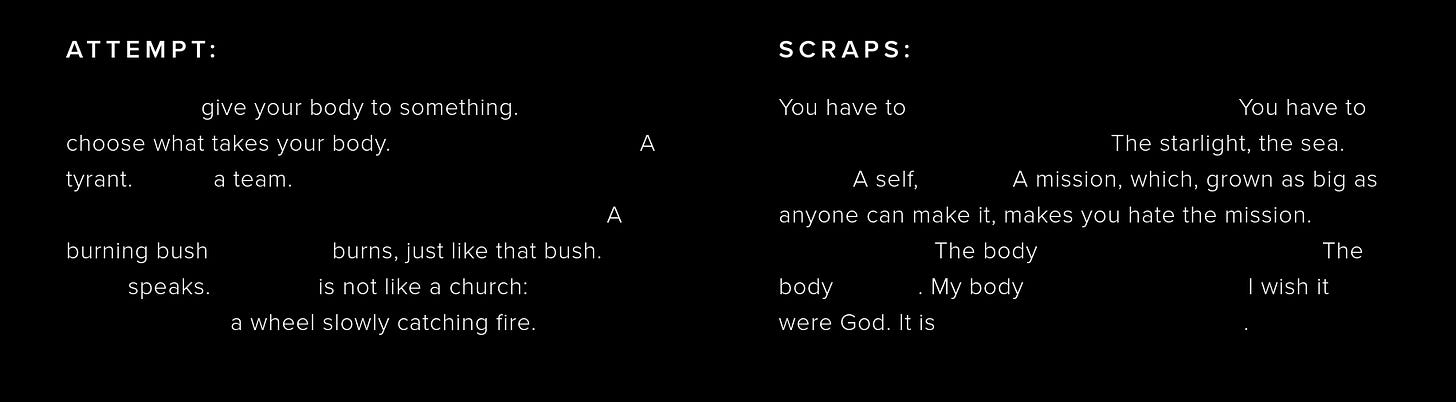 ATTEMPT: give your body to something. choose what takes your body. A tyrant. a team. A burning bush burns, just like that bush. speaks. is not like a church: a wheel slowly catching fire. SCRAPS: You have to You have to The starlight, the sea. A self, A mission, which, grown as big as anyone can make it, makes you hate the mission. The body The body . My body I wish it were God. It is .