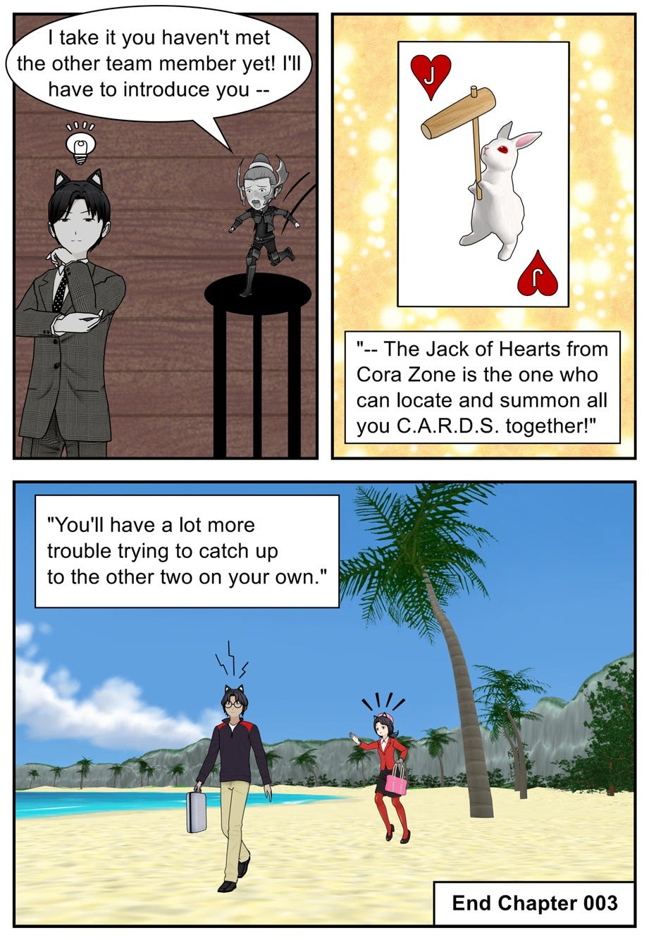 I take it you haven't met the other team member yet! I'll have to introduce you — the Jack of Hearts from Cora Zone is the one who can locate and summon all you C.A.R.D.S. together! You'll have a lot more trouble trying to catch up to the other two on your own. End Chapter 003
