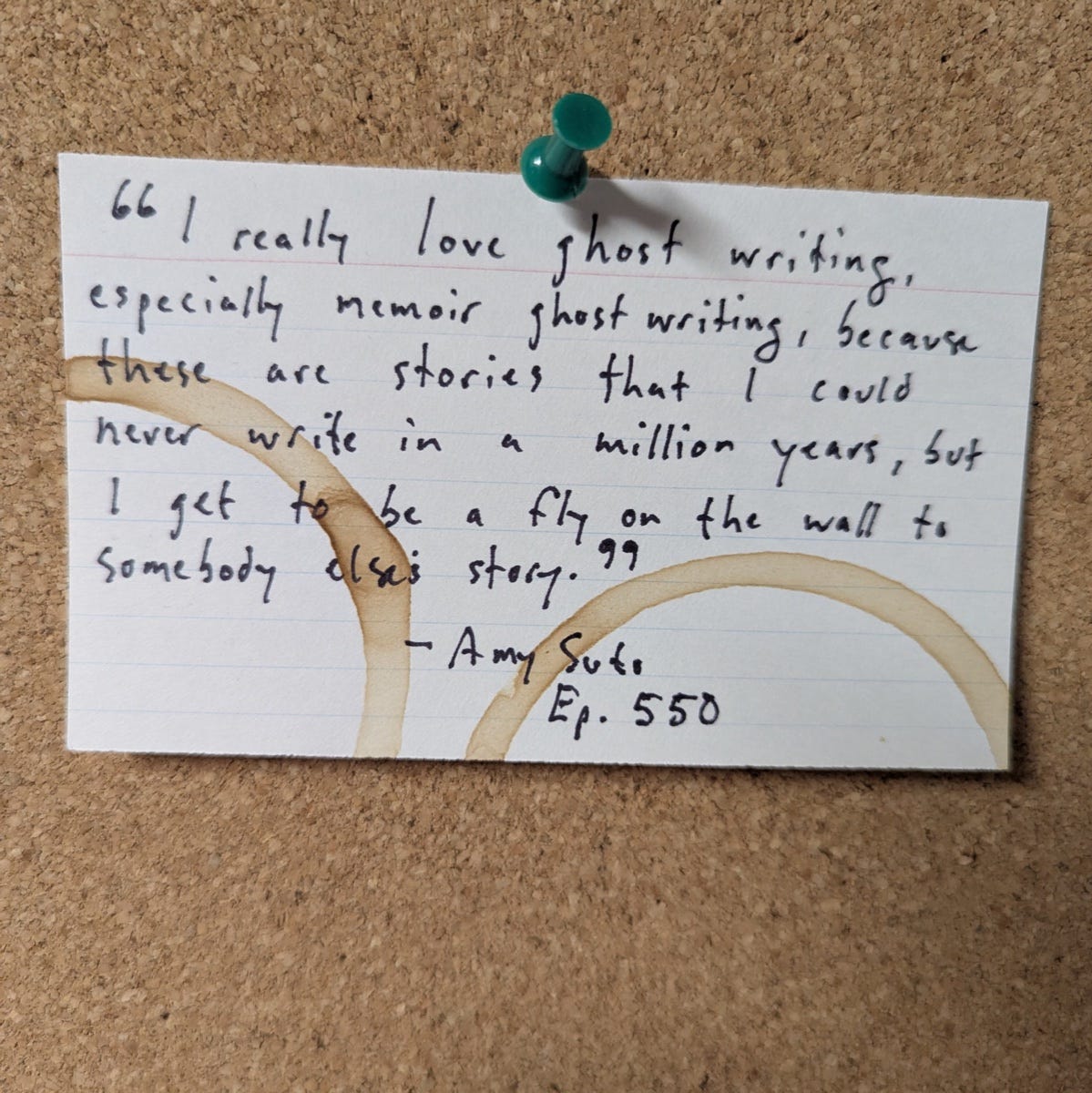 A handwritten index card pinned to a corkboard, ringed with coffee stains. It reads: I really love ghost writing, especially memoir ghost writing, because these are stories that I could never write in a million years, but I get to be a fly on the wall to somebody else's story. Amy Suto, Ep. 550 A handwritten index card pinned to a corkboard, ringed with coffee stains. It reads: I really love ghost writing, especially memoir ghost writing, because these are stories that I could never write in a million years, but I get to be a fly on the wall to somebody else's story. Amy Suto, Ep. 550