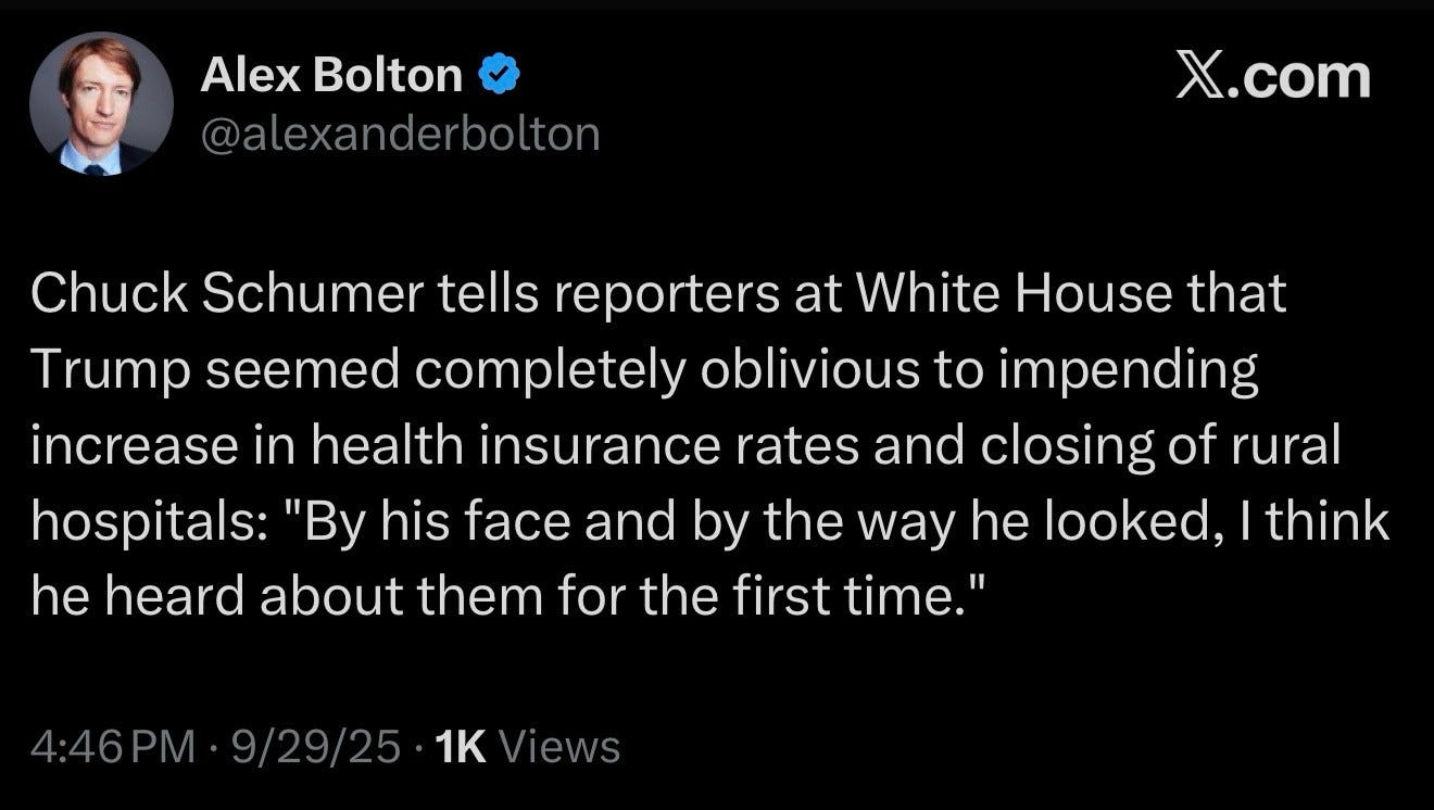 Alex Bolton
@alexanderbolton

Chuck Schumer tells reporters at White House that Trump seemed completely oblivious to impending increase in health insurance rates and closing of rural hospitals: "By his face and by the way he looked, I think he heard about them for the first time."
4:46 PM • 9/29/25 • 1K Views
