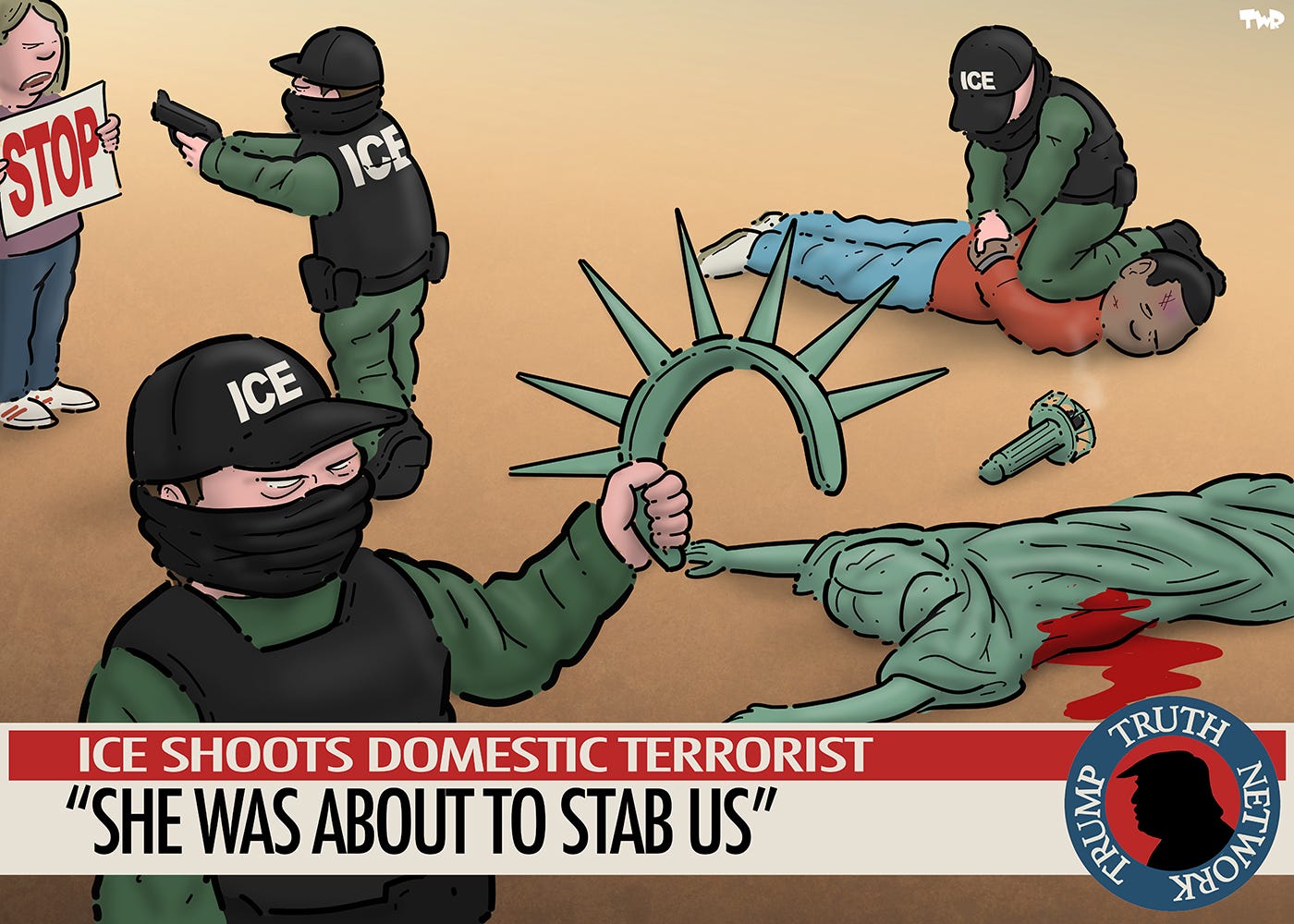 Cartoon showing ICE agents on a television news broadcast. One agent is pointing a gun at a protester who is holding up a sign with the word 'STOP'. Another agent is pressing a knee to the neck of a black man lying on the ground. In the foreground, Lady Liberty has been shot and is lying dead on the ground. An ICE agent stands next to her and is holding up her crown with the seven spikes. The news ticker reads 'ICE shoots domestic terrorist - "She was about to stab us"' Cartoon showing ICE agents on a television news broadcast. One agent is pointing a gun at a protester who is holding up a sign with the word 'STOP'. Another agent is pressing a knee to the neck of a black man lying on the ground. In the foreground, Lady Liberty has been shot and is lying dead on the ground. An ICE agent stands next to her and is holding up her crown with the seven spikes. The news ticker reads 'ICE shoots domestic terrorist - "She was about to stab us"'