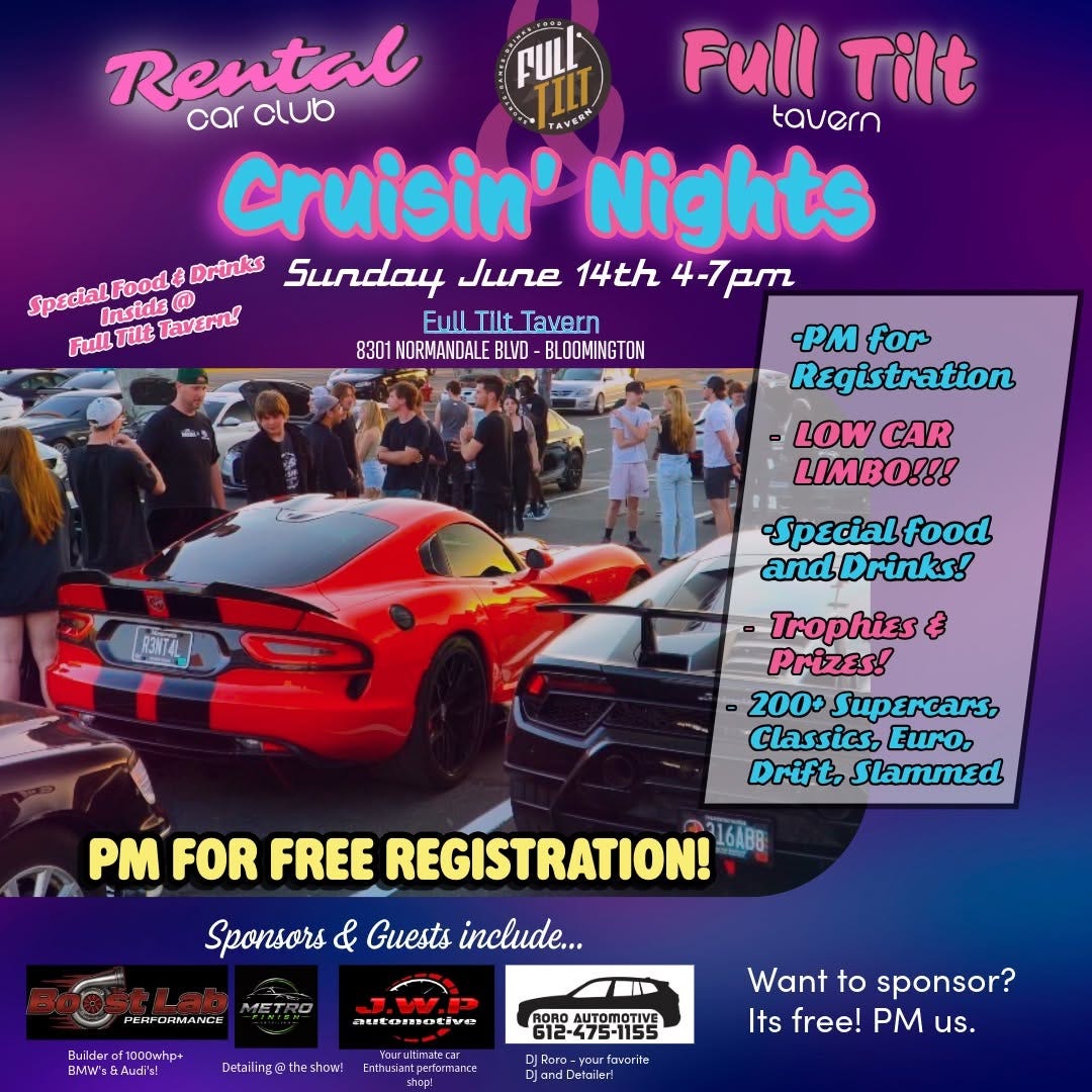 May be an image of car and text that says 'FULL Rental car club Full Tilt tavern cruisin' Nights Drinks Sunday June 14th 4-7pm Inside SpedialFood @ Full Tilt ullIiltTavern Tavern Full Tut Tavern! 8301 NORMANDALE BLVD BLOOMINGTON -PM for Registration LOW CAR LIMBO!!! BANTAL -Specialfood andDrinks! Trophies Prizes! 200+ Supercars, Classics, EuKo, Drift. Slammed PM FOR FREE REGISTRATION! 16AB8 Sponsors & Guests include... PeИPEИAЛcm MAGLANCIO attomotive Detaling@theshon! Youruitimatecar Endiasailperkamm OROAUTOMOTIVE G12-475-1155 Want to sponsor? Its free! us. andDetailer!'