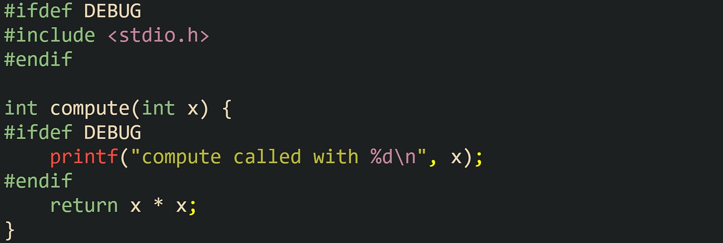 #ifdef DEBUG #include <stdio.h> #endif  int compute(int x) { #ifdef DEBUG     printf("compute called with %d\n", x); #endif     return x * x; }