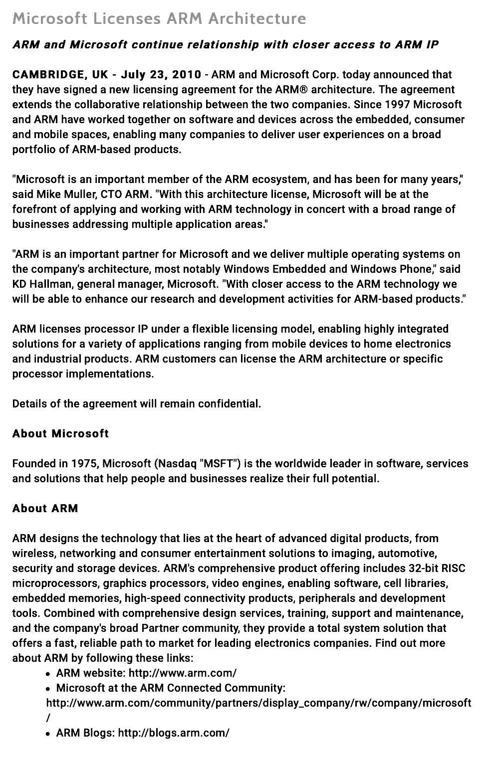 Microsoft Licenses ARM Architecture ARM and Microsoft continue relationship with closer access to ARM IP CAMBRIDGE, UK - July 23, 2010 - ARM and Microsoft Corp. today announced that they have signed a new licensing agreement for the ARM® architecture. The agreement extends the collaborative relationship between the two companies. Since 1997 Microsoft and ARM have worked together on software and devices across the embedded, consumer and mobile spaces, enabling many companies to deliver user experiences on a broad portfolio of ARM-based products. "Microsoft is an important member of the ARM ecosystem, and has been for many years." said Mike Muller, CTO ARM. "With this architecture license, Microsoft will be at the forefront of applying and working with ARM technology in concert with a broad range of businesses addressing multiple application areas." "ARM is an important partner for Microsoft and we deliver multiple operating systems on the company's architecture, most notably Windows Embedded and Windows Phone, said KD Hallman, general manager, Microsoft. "With closer access to the ARM technology we will be able to enhance our research and development activities for ARM-based products." ARM licenses processor IP under a flexible licensing model, enabling highly integrated solutions for a variety of applications ranging from mobile devices to home electronics and industrial products. ARM customers can license the ARM architecture or specific processor implementations. Details of the agreement will remain confidential. About Microsoft Founded in 1975, Microsoft (Nasdaq "MSFT") is the worldwide leader in software, services and solutions that help people and businesses realize their full potential. About ARM ARM designs the technology that lies at the heart of advanced digital products, from wireless, networking and consumer entertainment solutions to imaging, automotive, security and storage devices. ARM's comprehensive product offering includes 32-bit RISC microprocessors, graphics processors, video engines, enabling software, cell libraries, embedded memories, high-speed connectivity products, peripherals and development tools. Combined with comprehensive design services, training, support and maintenance, and the company's broad Partner community, they provide a total system solution that offers a fast, reliable path to market for leading electronics companies. Find out more about ARM by following these links: • ARM website: http://www.arm.com/ • Microsoft at the ARM Connected Community: http://www.arm.com/community/partners/display_company/rw/company/microsoft • ARM Blogs: http://blogs.arm.com/ Microsoft Licenses ARM Architecture ARM and Microsoft continue relationship with closer access to ARM IP CAMBRIDGE, UK - July 23, 2010 - ARM and Microsoft Corp. today announced that they have signed a new licensing agreement for the ARM® architecture. The agreement extends the collaborative relationship between the two companies. Since 1997 Microsoft and ARM have worked together on software and devices across the embedded, consumer and mobile spaces, enabling many companies to deliver user experiences on a broad portfolio of ARM-based products. "Microsoft is an important member of the ARM ecosystem, and has been for many years." said Mike Muller, CTO ARM. "With this architecture license, Microsoft will be at the forefront of applying and working with ARM technology in concert with a broad range of businesses addressing multiple application areas." "ARM is an important partner for Microsoft and we deliver multiple operating systems on the company's architecture, most notably Windows Embedded and Windows Phone, said KD Hallman, general manager, Microsoft. "With closer access to the ARM technology we will be able to enhance our research and development activities for ARM-based products." ARM licenses processor IP under a flexible licensing model, enabling highly integrated solutions for a variety of applications ranging from mobile devices to home electronics and industrial products. ARM customers can license the ARM architecture or specific processor implementations. Details of the agreement will remain confidential. About Microsoft Founded in 1975, Microsoft (Nasdaq "MSFT") is the worldwide leader in software, services and solutions that help people and businesses realize their full potential. About ARM ARM designs the technology that lies at the heart of advanced digital products, from wireless, networking and consumer entertainment solutions to imaging, automotive, security and storage devices. ARM's comprehensive product offering includes 32-bit RISC microprocessors, graphics processors, video engines, enabling software, cell libraries, embedded memories, high-speed connectivity products, peripherals and development tools. Combined with comprehensive design services, training, support and maintenance, and the company's broad Partner community, they provide a total system solution that offers a fast, reliable path to market for leading electronics companies. Find out more about ARM by following these links: • ARM website: http://www.arm.com/ • Microsoft at the ARM Connected Community: http://www.arm.com/community/partners/display_company/rw/company/microsoft • ARM Blogs: http://blogs.arm.com/