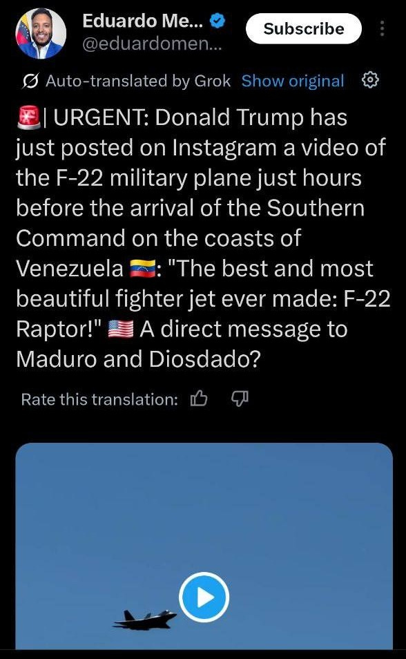 May be an image of 1 person and text that says '12:02 Post Eduardo Me... Subscribe Auto-translated by Grok Showoriginal URGENT: Donald Trump has just posted on Instagram a video of the F-22 military plane just hours before the arrival of the Southern Command on the coasts of Venezuela "The best and most beautiful fighter jet ever made: F-22 Raptor!" A direct message to Maduro and Diosdado? Rate this translation: Postyourreply your reply Post 구'