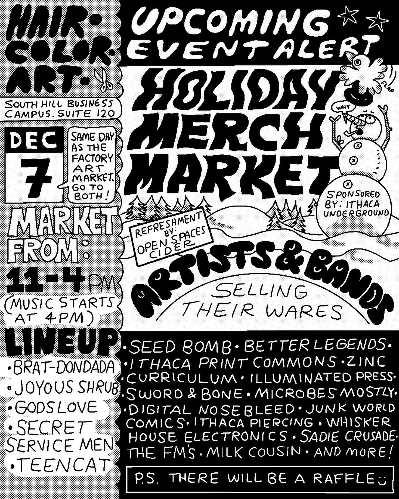 May be an illustration of text that says 'SOUTH HILL BUSINES AMPUS. SUITE 120 UPCOMING EVENTALER ALERT SOLIDAY DEC SAME DAY AS THE 7 FACTORY ART MARKET MARKET SPONSORED GO BOTH MARKET BY:ITHACA THACA By REFRESHMENT សសទទំ.នាករង By SPACES UNDER UNDERGROUND GROUND REFRE FROM OPEN အ9 11-4PM SELLING MUSIC STARTS 4PM WARES LINEUP SEED Bom· BETTER LEGENDS. •BRAT-DONDADA ·rHAC PRINT COMMONS. ZINC JOYOUS SHRUB CURRICULUM. ILLUMINATED PRESS. SWORD BONE. E.MICROBESMOSTLY •GODSLOVE DIGITAL NOSEBLEED. JUNK WORLD SECRET COMICS. THA PIERCING WHISKER SERVICE MEN HOUSE ELECTRONICS SADIE CRUSADE. ΓHΕ FM'S MILK COUSIN AND MORE! TEENCAT P.S. THERE WILL BE A RAFFLE'