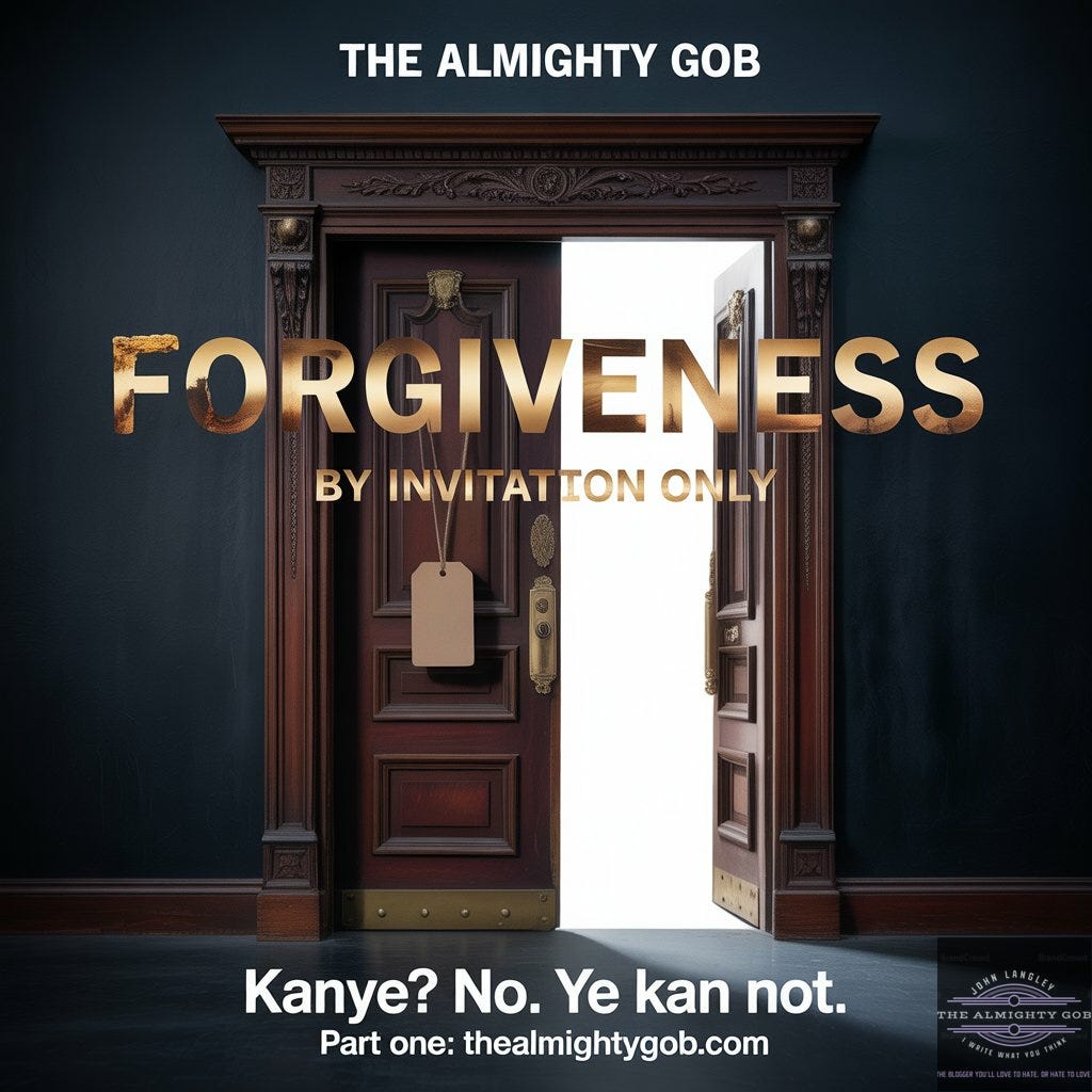 A grand ornate mahogany theatre door standing ajar with clinical white light visible through the gap. The words FORGIVENESS BY INVITATION ONLY are emblazoned in aged gold lettering across the door. A blank price tag hangs from the brass handle. Text reads: The Almighty Gob — Kanye? No. Ye Kan Not. Part One: thealmightygob.com A grand ornate mahogany theatre door standing ajar with clinical white light visible through the gap. The words FORGIVENESS BY INVITATION ONLY are emblazoned in aged gold lettering across the door. A blank price tag hangs from the brass handle. Text reads: The Almighty Gob — Kanye? No. Ye Kan Not. Part One: thealmightygob.com