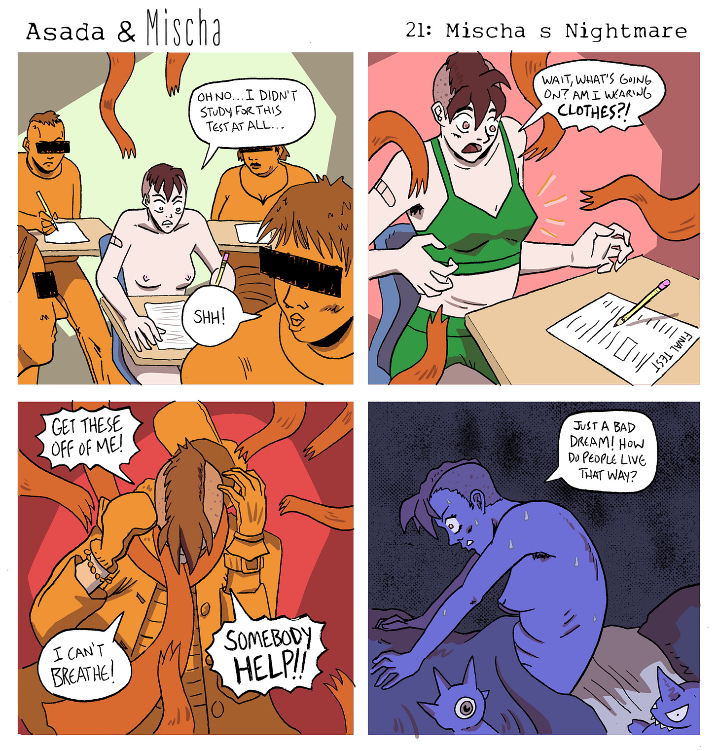 Asada & Mischa: Mischa’s Nightmare  Panel 1: Mischa sits nude at a school desk surrounded by other students taking a test. Looking down at a blank paper labeled Final Test, they whisper, “Oh no… I didn’t study for this test at all…” A nearby student shushes them.  Panel 2: Mischa looks down in confusion as orange, fuzzy tentacle-like arms begin wrapping around them. They’re suddenly wearing green underwear and gasp, “Wait, what’s going on? Am I wearing clothes?!”  Panel 3: Mischa is now almost completely covered in layers of clothing—jackets, scarves, and sleeves piling up around them. Struggling and panicked, they cry out, “Get these off of me! I can’t breathe! Somebody help!!”  Panel 4: Mischa jolts awake in bed, drenched in sweat and breathing heavily. They clutch the blanket and sigh in relief, saying, “Just a bad dream! How do people live that way?”