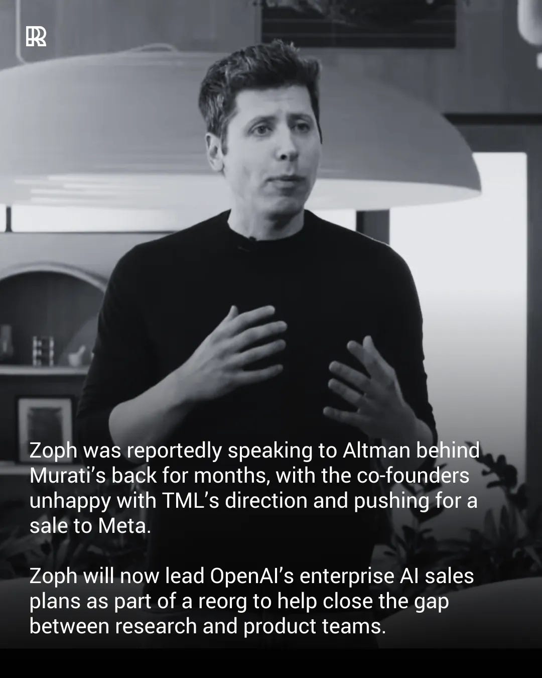 May be a meme of one or more people and text that says 'R Zoph was reportedly speaking to Altman behind Murati's back for months, with the co-founders unhappy with TML's direction and pushino for a sale to Meta. Zoph will now lead OpenAl's enterprise Al sales plans as part of a reorg to help close the gap between research and product teams.'