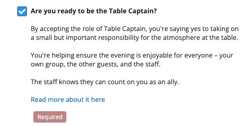 Are you ready to be the Table Captain?  By accepting the role of Table Captain, you’re saying yes to taking on a small but important responsibility for the atmosphere at the table. You’re helping ensure the evening is enjoyable for everyone — your own group, the other guests, and the staff. The staff knows they can count on you as an ally. 