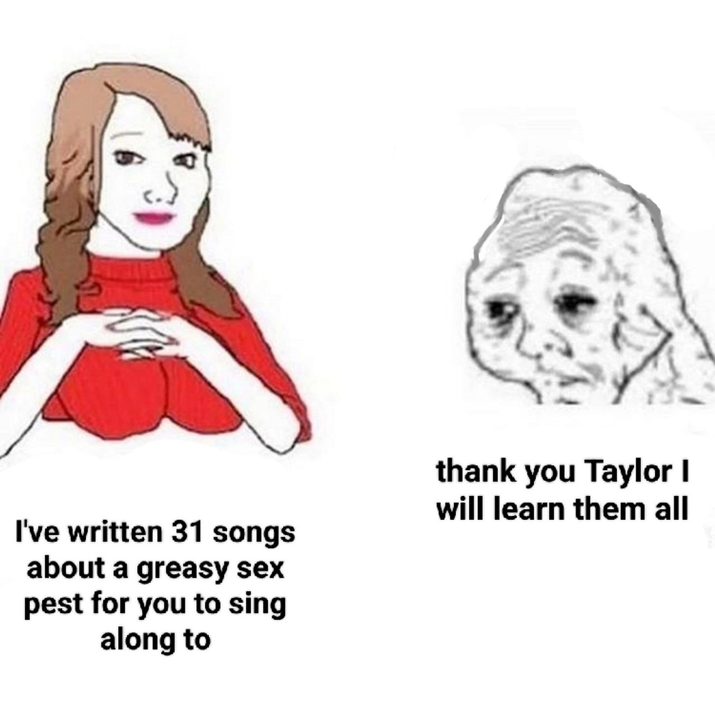 a meme of a woman saying "i've written 31 songs about a greasy sex pest for you to sing along to" and a haggard old person replying, "thank you taylor i will learn them all"