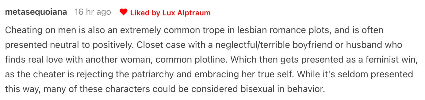 Cheating on men is also an extremely common trope in lesbian romance plots, and is often presented neutral to positively. Closet case with a neglectful/terrible boyfriend or husband who finds real love with another woman, common plotline. Which then gets presented as a feminist win, as the cheater is rejecting the patriarchy and embracing her true self. While it's seldom presented this way, many of these characters could be considered bisexual in behavior.