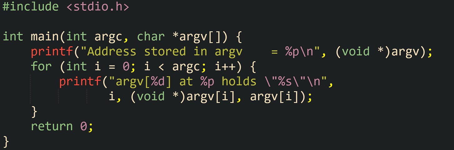 #include <stdio.h>  int main(int argc, char *argv[]) {     printf("Address stored in argv    = %p\n", (void *)argv);     for (int i = 0; i < argc; i++) {         printf("argv[%d] at %p holds \"%s\"\n",                i, (void *)argv[i], argv[i]);     }     return 0; }