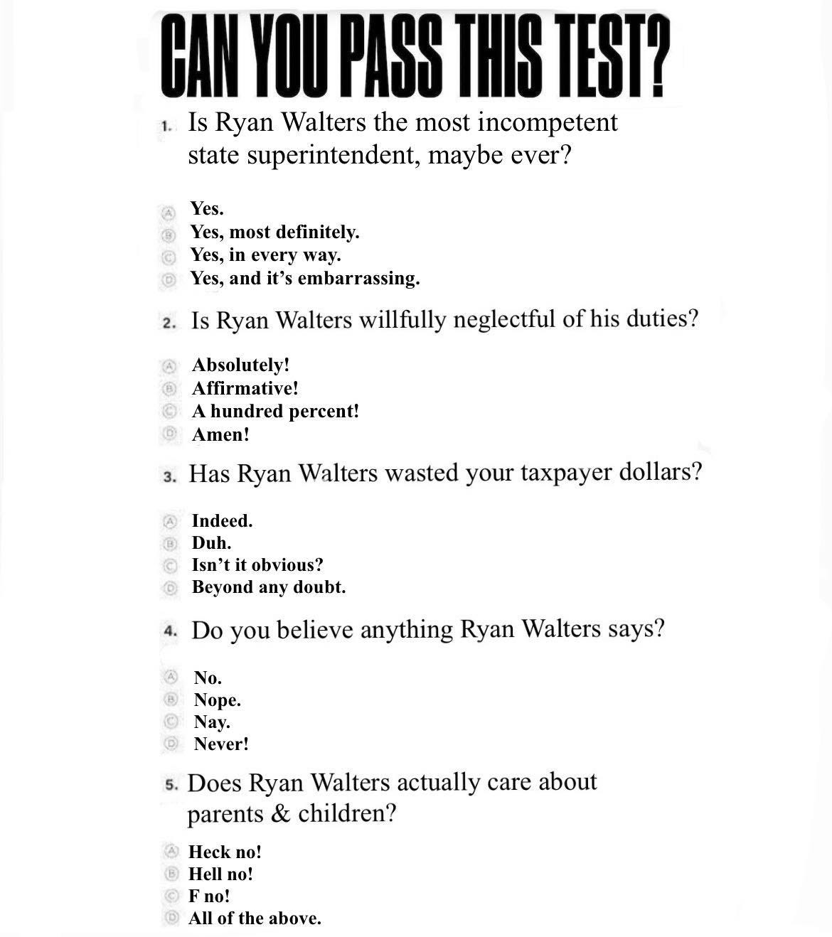 May be an image of text that says 'CAN YOU PASS THIS TEST? Is Ryan Walters the most incompetent state superintendent, maybe ever? Yes. Yes, most definitely. Yes. every way. Yes, and it's embarrassing. 2. Is Ryan Walters willfully neglectful of fhis duties? Absolutely! Affirmative! hundred percent! Amen! 3. Has Ryan Walters wasted your taxpayer dollars? Indeed. Duh. Isn't it obvious? Beyond any doubt. 4. Do you believe anything Ryan Walters says? No. Nope. Nay. Never! ® 5. Does Ryan Walters actually care about parents & children? Heckı no! Hell no! F no! ® All of the above.'