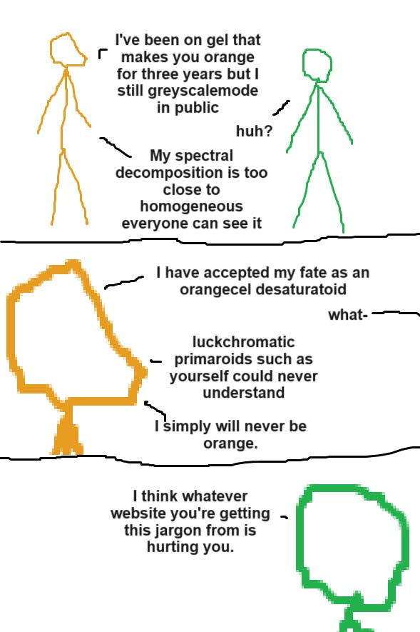 [ID: A three-panel "Pills that make you green" comic.  Panel 1: An orange person is standing on the left, and a green person is on the right.  Orange: "I've been on gel that makes you orange for three years but I still greyscalemode in public"  Green: "Huh?"  Orange: "My spectral decomposition is too close to homogeneous. Everyone can see it."  Panel 2: Zoom in on orange's face  Orange: "I have accepted my fate as an orangecel desaturatoid."  Green: "What-"  Orange: "Luckchromatic primaroids such as yourself could never understand. I simply will never be orange."  Panel 3: Zoom in on the green person instead  Green: "I think whatever website you're getting this jargon from is hurting you."  End ID.]