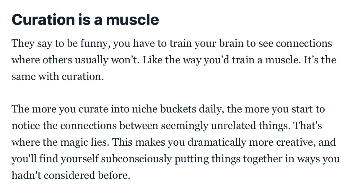Screenshot van een nieuwsbrief. Er staat Curation is a muscle They say to be funny, you have to train your brain to see connections where others usually won't. Like the way you'd train a muscle. It's the same with curation. The more you curate into niche buckets daily, the more you start to notice the connections between seemingly unrelated things. That's where the magic lies. This makes you dramatically more creative, and you'll find yourself subconsciously putting things together in ways you hadn't considered before.