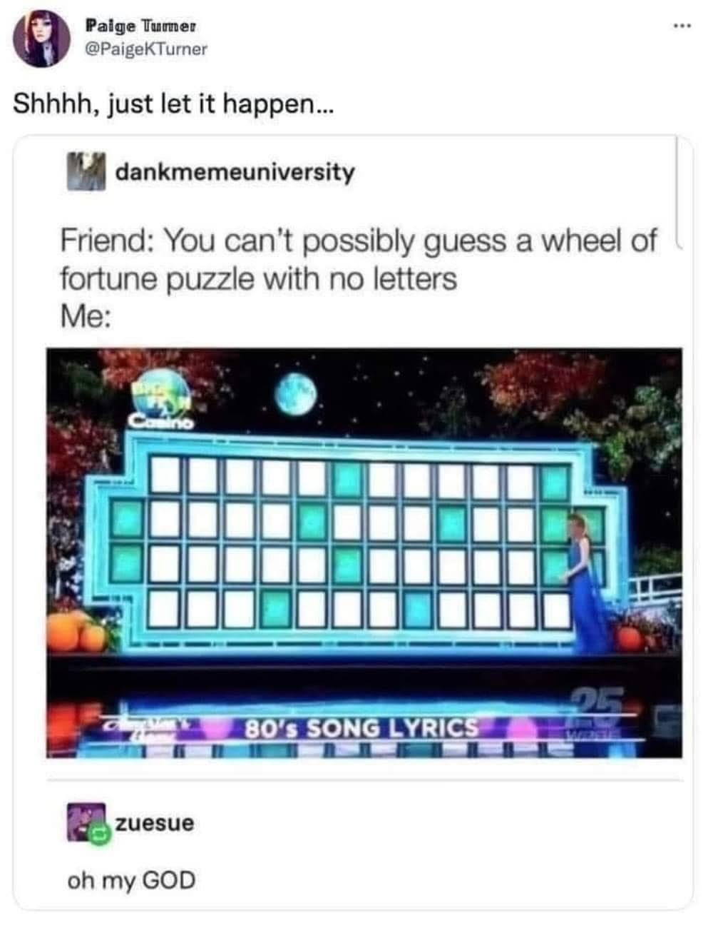 May be a video game screenshot of crossword puzzle and text that says 'Paige Tumer @PaigeKTurner Shhhh, just let it happen... dankmemeuniversity Friend: You can't possibly guess a wheel of fortune puzzle with no letters Me: Casino 80'sSONGLYRICS 80's SONG LYRICS zuesue oh my GOD'