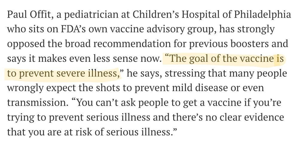 Paul Offit, a pediatrician at Children’s Hospital of Philadelphia who sits on FDA’s own vaccine advisory group, has strongly opposed the broad recommendation for previous boosters and says it makes even less sense now. “The goal of the vaccine is to prevent severe illness,” he says, stressing that many people wrongly expect the shots to prevent mild disease or even transmission. “You can’t ask people to get a vaccine if you’re trying to prevent serious illness and there’s no clear evidence that you are at risk of serious illness.”