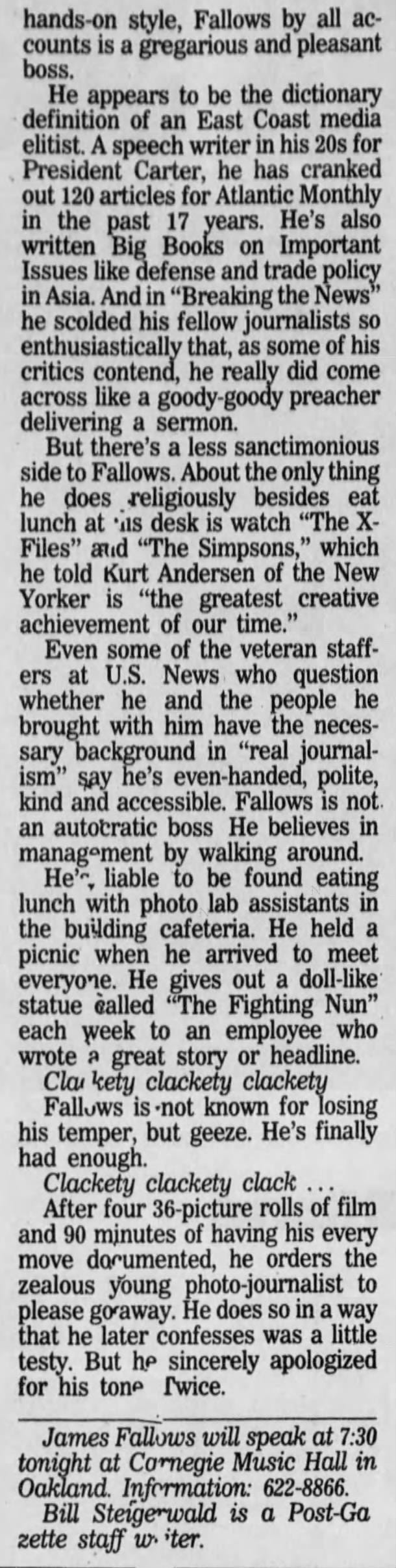 Fallows has the hot seat at U.S. News FALLOWS FROM PAGE D-1 door meetings, banged away at his keyboard, okayed a change in the small type on the cover and took his anti -infection pills on schedule. He also confabbed with his boss, U.S. News owner/editor-in-chief Mort Zuckerman, whom everyone knew had blown into town for the day from New York City because " they could smell his cigars. Clackety clackety clackety. Putting together the April 14 issue, which starts hitting magazine racks and mailboxes today, would turn out to be a blessedly uneventful 94-page cruise. It would be in bed by its usual Friday midnight deadline, which is at least 24 hours before Time and Newsweek close. No, huge late-in-the-week news event would force the staff to crank out .a •new nine-page cover story package like the week before. That's when 39 Heaven's Gate cultists committed suicide, which sent many of U.S. News' staff of about 230 scrambling and had copy editors and fact-checkers still working at 1 a.m. Saturday. Having to rip up a cover at the last minute like that occurs five or six times a year. It happened when TWA Flight 800 crashed, when the Gulf War started and when the bomb went off at the Atlanta Olympies. Last week, the stock market's precipitous dip would keep U.S. News' editors anxious until Friday afternoon, when it became clear that the Crash of '97 wasn't coming. But the week's cover story on how admissions officers at the Universi- ty of Pennsylvania really choose who gets accepted, while not scintillating and of limited interest, was finished by Thursday. The inside look at the admissions process is definitely not an example of Fallows' overarching goal to 'make the important interesting." It's an extension of U.S. News' longrunning franchise to explain the often byzantine world of higher education. For at least the last decade, U.S. News has distinguished itself from Time and Newsweek by such "service journalism." The regular section at the back, "News You Can Use," typically includes everything, from its wellknown guides to choosing colleges to advice on mutual funds and family vacations. The space it consumes is one reason why you've never seen Madonna on a U.S. News cover nor found spreads on show-biz or celebrity profiles inside. Fallows is trying to inject more fun into U.S News, but he's not going to run movie, music and book reviews. Still, he says, "There are lots of ways we try to write about the effect of pop culture. For example, we're having next week a story about the science of snakes to go with the new movie, 'Anaconda. Weekly newsmagazines, which were founded some 60 years ago, are not a growth industry. Total readership has stalled. And it's harder and harder for the Big Three newsmagazines to give their readers what they haven't already seen in their newspapers or haven't seen '10 times already on CNN But Tom Evans, the publisher and president of U.S. News, says the magazine's financial health is good, that it's making money and that it's attracting younger readers. The typical U.S. News reader is a 44-year-old college grad with a $50,000-plus income. About 63 perare male. According to the magazine industry's auditing bureau, 21,100 people in Allegheny, Butler, Beaver, Washington and Westmoreland counties subscribe to U.S. News. Time has 39,000 subscribers and Newsweek 33,700 in the same area. Clackety clackety clackety. Despite his long hours and