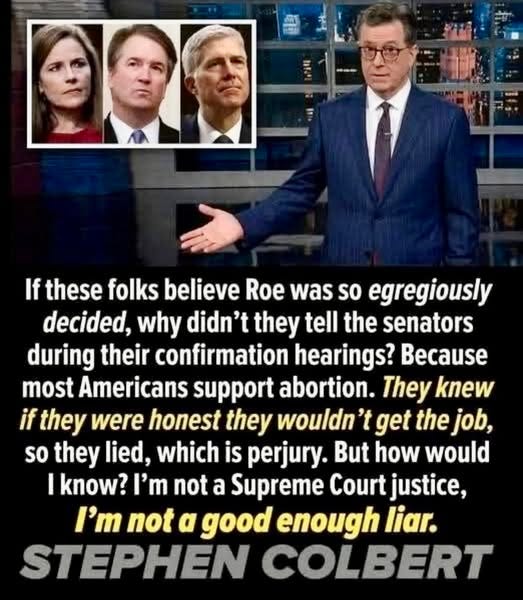 May be an image of 3 people and text that says 'If these folks believe Roe was so egregiously decided, why didn' they tell the senators during their confirmation hearings? Because most Americans support abortion. They knew if they were honest they wouldn 't get the job, so they lied, which is perjury. But how would I know? I'm not nota a Supreme Court justice, I'm not α good enough liar. STEPHEN COLBERT'