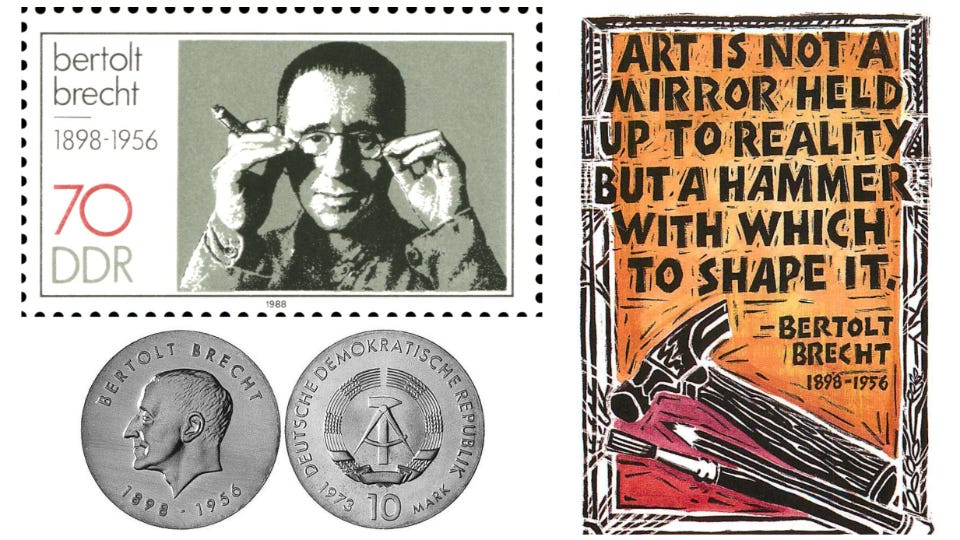 This triptych shows 3 images related to German poet and playwright Bertholt Brecht (1898-1956). Top Left: A 1988 stamp honoring Brecht that was issued by East Germany (officially, the German Democratic Republic), Bottom Left: The front and back images of a 1973 coin issued in Brecht's honor by the GDR. Right: A colorful poster that became popular in unified Germany during the 2000s that bears the following Brecht quotation: "Art is not a mirror held up to reality but a hammer with which to shape it." This triptych shows 3 images related to German poet and playwright Bertholt Brecht (1898-1956). Top Left: A 1988 stamp honoring Brecht that was issued by East Germany (officially, the German Democratic Republic), Bottom Left: The front and back images of a 1973 coin issued in Brecht's honor by the GDR. Right: A colorful poster that became popular in unified Germany during the 2000s that bears the following Brecht quotation: "Art is not a mirror held up to reality but a hammer with which to shape it."