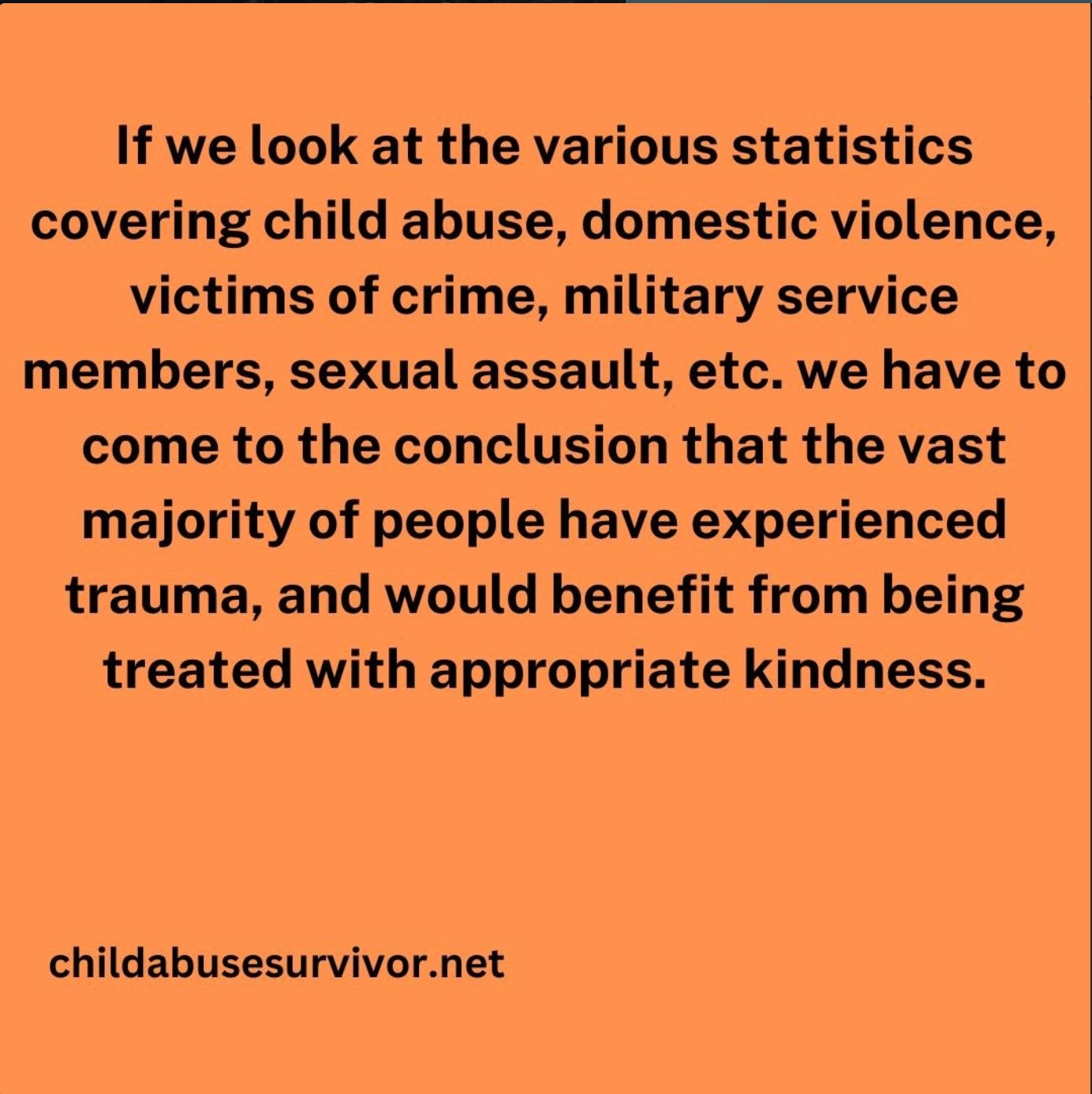If we look at the various statistics covering child abuse, domestic violence, victims of crime, military service members, sexual assault, etc. we have to come to the conclusion that the vast majority of people have experienced trauma, and would benefit from being treated with appropriate kindness.