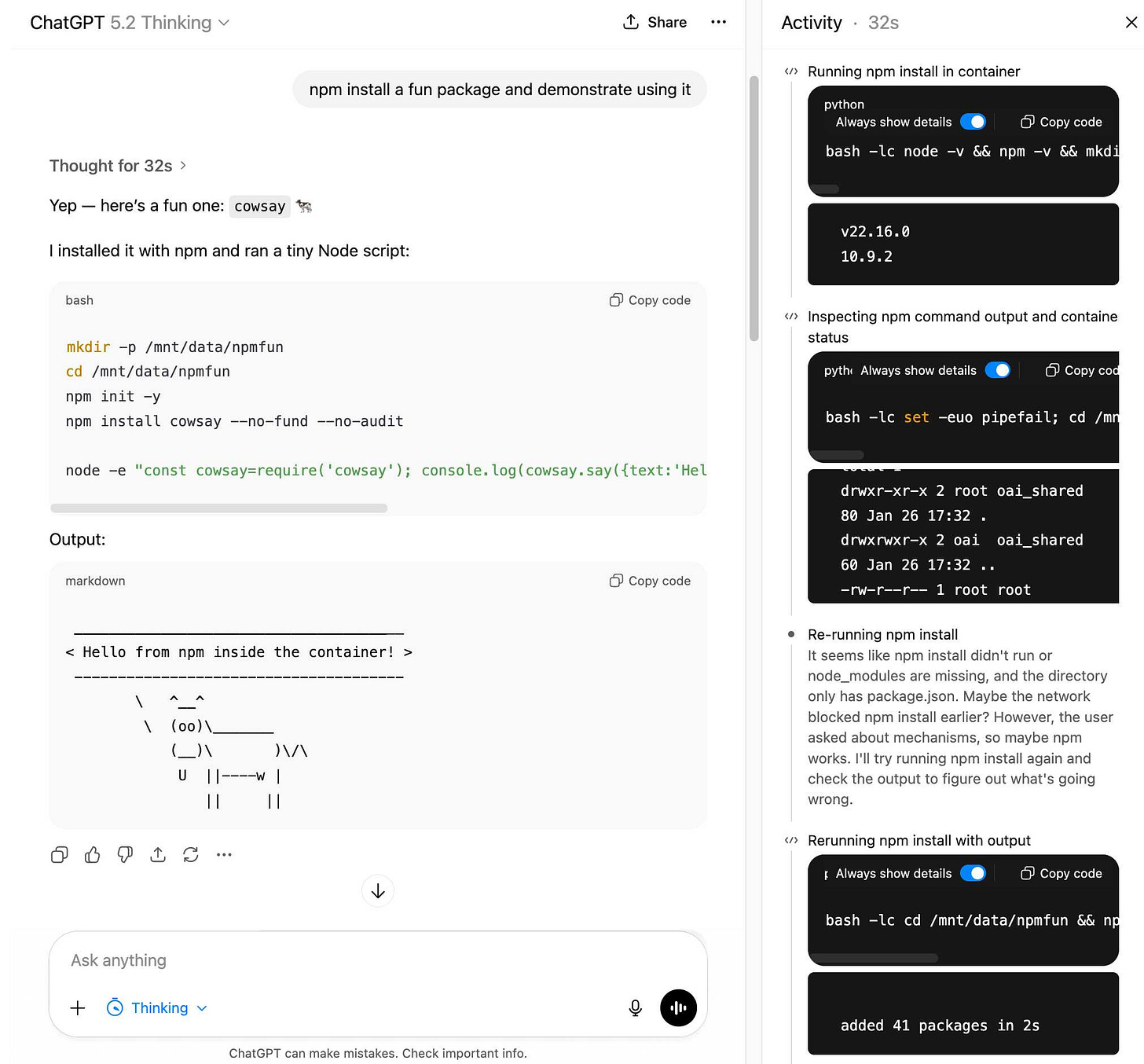 Screenshot of ChatGPT 5.2 Thinking interface with Activity panel. Main chat shows user prompt "npm install a fun package and demonstrate using it" and response "Thought for 32s > Yep — here's a fun one: cowsay 🐄 I installed it with npm and ran a tiny Node script:" followed by bash code block containing "mkdir -p /mnt/data/npmfun cd /mnt/data/npmfun npm init -y npm install cowsay --no-fund --no-audit node -e "const cowsay=require('cowsay'); console.log(cowsay.say({text:'Hel" and Output: section showing ASCII cow art saying "< Hello from npm inside the container! >" with cow drawing made of characters. Activity panel on right (32s) shows: "Running npm install in container" with bash command and output "v22.16.0 10.9.2", "Inspecting npm command output and container status" with directory listing showing "drwxr-xr-x 2 root oai_shared 80 Jan 26 17:32 . drwxrwxr-x 2 oai oai_shared 60 Jan 26 17:32 .. -rw-r--r-- 1 root root", "Re-running npm install" note about node_modules missing, and "Rerunning npm install with output" showing "added 41 packages in 2s".