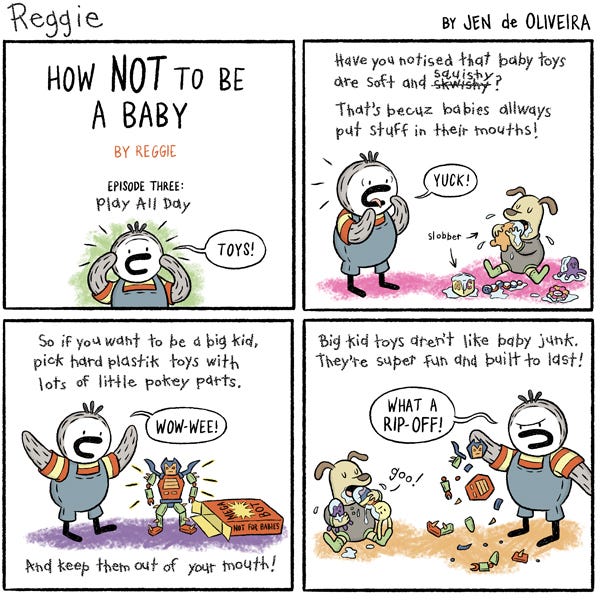 Episode 3 of Reggie’s show “How Not to Be a Baby” is titled “Play All Day”. He sees a baby dog chewing on baby toys getting slobber and spit everywhere. “Have you noticed that baby toys are soft and squishy? That’s because babies always put stuff in their mouths!” He explains that if you want to be a big kid, you have to play with plastic toys that are sharp and hard. He reminds you to keep them out of your mouth! Reggie says that big kid toys are not like baby junk because they are built to last. Ironically, Reggie is playing with a sharp, plastic action figure that completely breaks in his hands. “What a rip-off!” He remarks.
