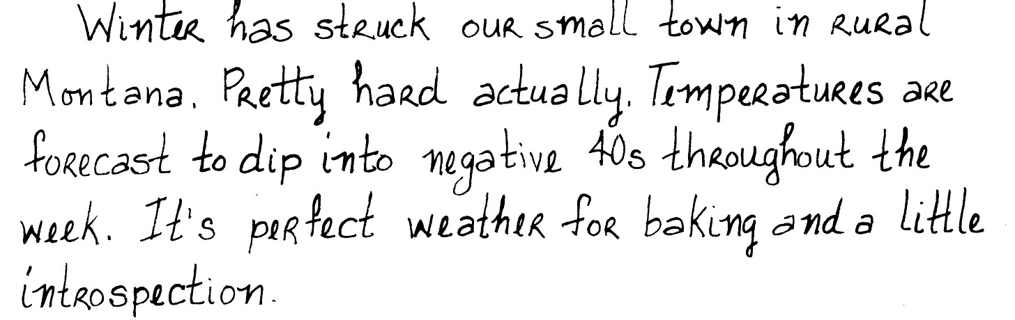 Winter has struck our small town in rural Montana. Pretty hard actually. Temperatures are forecast to dip into negative 40s throughout the week. It’s perfect weather for baking and a little introspection.